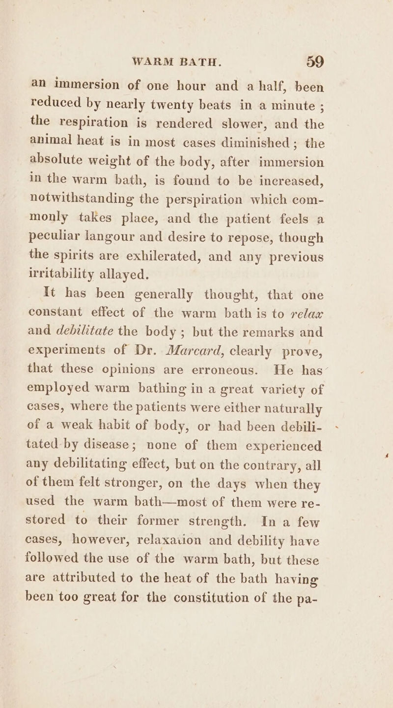an immersion of one hour and a half, been reduced by nearly twenty beats in a minute ; the respiration is rendered slower, and the animal heat is in most cases diminished ; the absolute weight of the body, after immersion in the warm bath, is found to be increased, notwithstanding the perspiration which com- monly takes place, and the patient feels a peculiar langour and desire to repose, though the spirits are exhilerated, and any previous irritability allayed. It has been generally thought, that one constant effect of the warm bath is to relax and debilitate the body ; but the remarks and experiments of Dr. Marcard, clearly prove, that these opinions are erroneous. He has’ employed warm bathing in a great variety of cases, where the patients were either naturally of a weak habit of body, or had been debili- tated by disease; none of them experienced any debilitating effect, but on the contrary, all of them felt stronger, on the days when they used the warm bath—most of them were re- stored to their former strength. Ina few cases, however, relaxaiion and debility have followed the use of the warm bath, but these are attributed to the heat of the bath having been too great for the constitution of the pa-