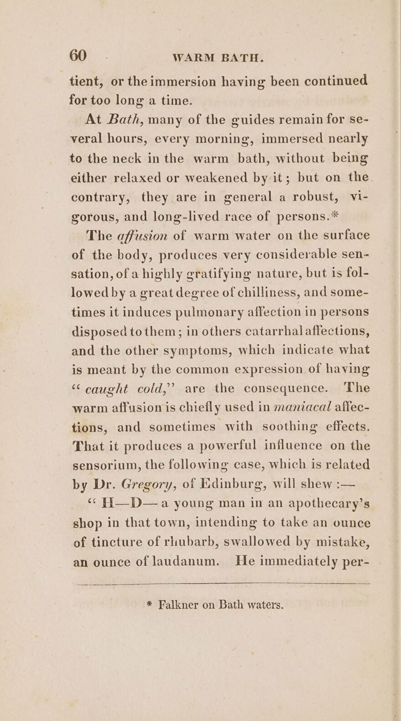 tient, or theimmersion having been continued for too long a time. At Bath, many of the guides remain for se- veral hours, every morning, immersed nearly to the neck in the warm bath, without being either relaxed or weakened by it; but on the. contrary, they are in general a robust, vi- gorous, and long-lived race of persons.* The affusion of warm water on the surface of the body, produces very considerable sen- sation, of a highly gratifying nature, but is fol- lowed by a great degree of chilliness, and some- times it induces pulmonary affection in persons disposed tothem; in others catarrhal affections, and the other symptoms, which indicate what is meant by the common expression of having “caught cold,’ are the consequence. ‘The warm affusion is chiefly used in maniacal affec- tions, and sometimes with soothing effects. That it produces a powerful influence on the sensorium, the following case, which is related by Dr. Gregory, of Kdinburg, will shew :— ‘* F{1—D— a young man in an apothecary’s shop in that town, intending to take an ounce of tincture of rhubarb, swallowed by mistake, an ounce of laudanum. He immediately per- * Falkner on Bath waters.