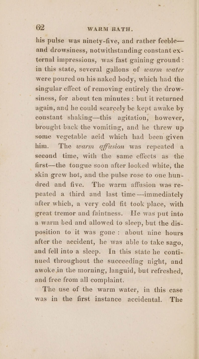 his pulse was ninety-five, and rather feeble— and drowsiness, notwithstanding constant ex- ternal impressions, was fast gaining ground : in this state, several gallons of warm water were poured on his naked body, which had the singular effect of removing entirely the drow- ' siness, for about ten minutes : but it returned again, and he could scarcely be kept awake by constant shaking—this agitation, however, brought back the vomiting, and he threw up some vegetable acid which had been given him. The warm affusion was repeated a second time, with the same effects as the first—the tongue soon after looked white, the skin grew hot, and the pulse rose to one hun- dred and five. The warm affusion was re- peated a third and last time —immediately after which, a very cold fit took place, with great tremor and faintness. He was put into a warm bed and allowed to sleep, but the dis- position to it was gone: about nine hours after the accident, he was able to take sago, and fell into a sleep. In this state he conti- nued throughout the succeeding night, and awoke in the morning, languid, but refreshed, and free from all complaint. The use of the warm water, in this case was in the first instance accidental. The