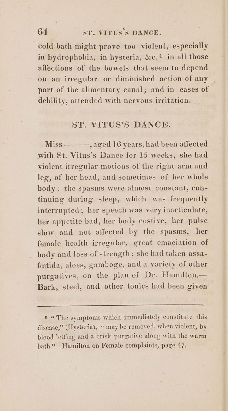 cold bath might prove too violent, especially in hydrophobia, in hysteria, &c.* in all those affections of the bowels that seem to depend on an irregular or diminished action of any part of the alimentary canal; and in cases of debility, attended with nervous irritation. ST. VITUS’S DANCE. Miss ———, aged 16 years, had been affected with St. Vitus’s Dance for 15 weeks, she had violent irregular motions of the right arm and leg, of her head, and sometimes of her whole body : the spasms were almost constant, con- tinuing during sleep, which was frequently interrupted; her speech was very inarticulate, her appetite bad, her body costive, her pulse slow and not affected by the spasms, her female health irregular, great emaciation of body and loss of strength; she had taken assa- foetida, aloes, gamboge, and a variety of other purgatives, on the plan of Dr. Hamilton.— Bark, steel, and other tonics had been given * <The symptoms which immediately constitute this disease,” (Hysteria), “‘ may be removed, when violent, by blood letting and a brisk purgative along with the warm bath.” Hamilton on Female complaints, page 47.