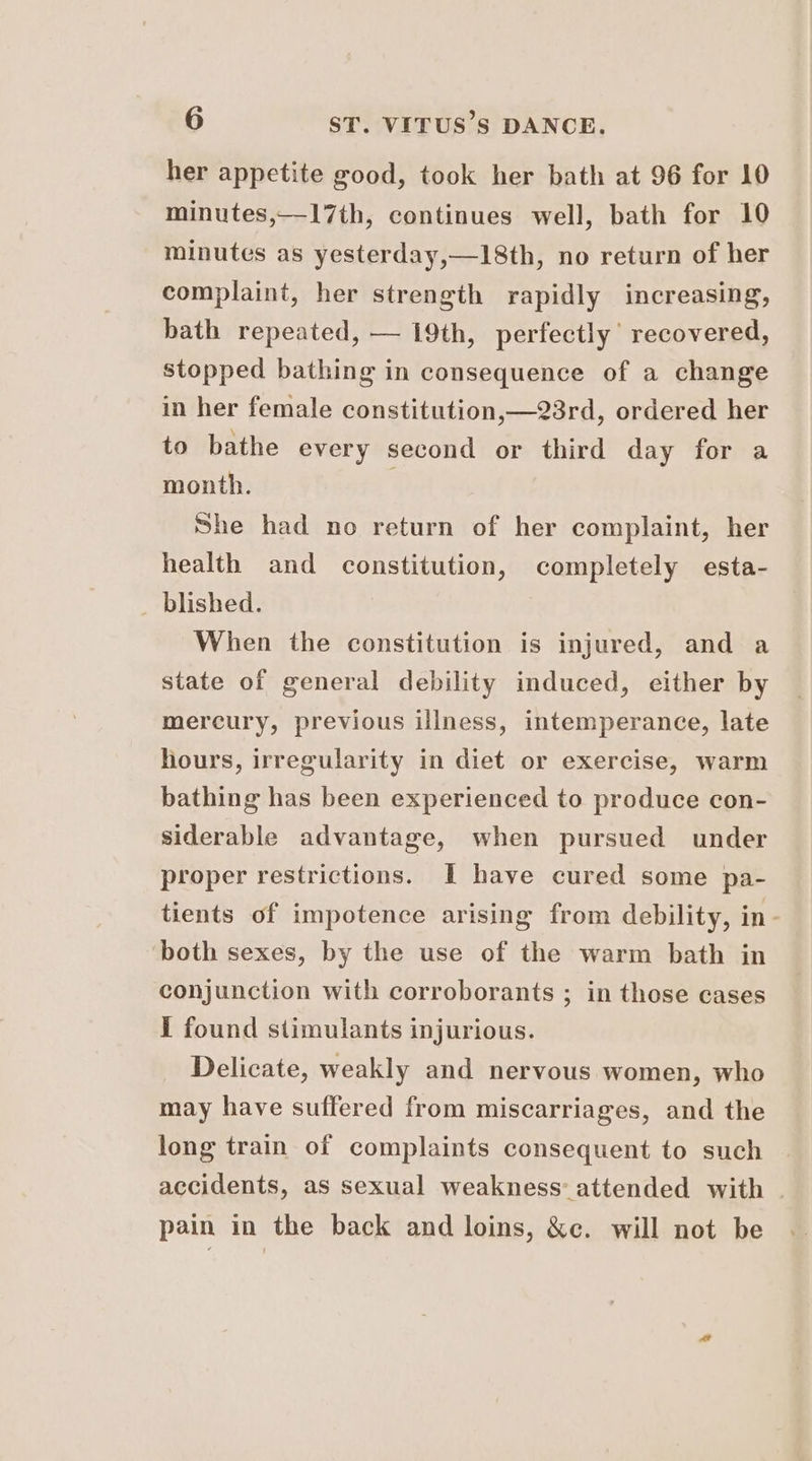 her appetite good, took her bath at 96 for 10 minutes,—17th, continues well, bath for 10 minutes as yesterday,—18th, no return of her complaint, her strength rapidly increasing, bath repeated, — 19th, perfectly’ recovered, stopped bathing in consequence of a change in her female constitution,—23rd, ordered her to bathe every second or third day for a month. . She had no return of her complaint, her health and constitution, completely esta- blished. When the constitution is injured, and a state of general debility induced, either by mercury, previous illness, intemperance, late hours, irregularity in diet or exercise, warm bathing has been experienced to produce con- siderable advantage, when pursued under proper restrictions. I have cured some pa- tients of impotence arising from debility, in- both sexes, by the use of the warm bath in conjunction with corroborants ; in those cases I found stimulants injurious. Delicate, weakly and nervous women, who may have suffered from miscarriages, and the long train of complaints consequent to such accidents, as sexual weakness’ attended with - pain in the back and loins, &amp;c. will not be
