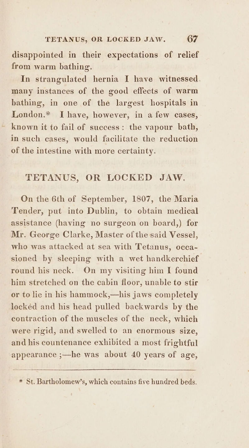 disappointed in their expectations of relief from warm bathing. In strangulated hernia I have witnessed many instances of the good effects of warm bathing, in one of the largest hospitals in London.* Ihave, however, in a few cases, known it to fail of success: the vapour bath, in such cases, would facilitate the reduction of the intestine with more certainty. TETANUS, OR LOCKED JAW. On the 6th of September, 1807, the Maria Tender, put into Dublin, to obtain medical assistance (having no surgeon on board,) for Mr. George Clarke, Master of the said Vessel, who was attacked at sea with Tetanus, occa- sioned by sleeping with a wet handkerchief round his neck. On my visiting him I found him stretched on the cabin floor, unable to stir or to lie in his hammock,—his jaws completely locked and his head pulled backwards by the contraction of the muscles of the neck, which were rigid, and swelled to an enormous size, and his countenance exhibited a most frightful appearance ;—he was about 40 years of age, * St. Bartholomew’s, which contains five hundred beds.