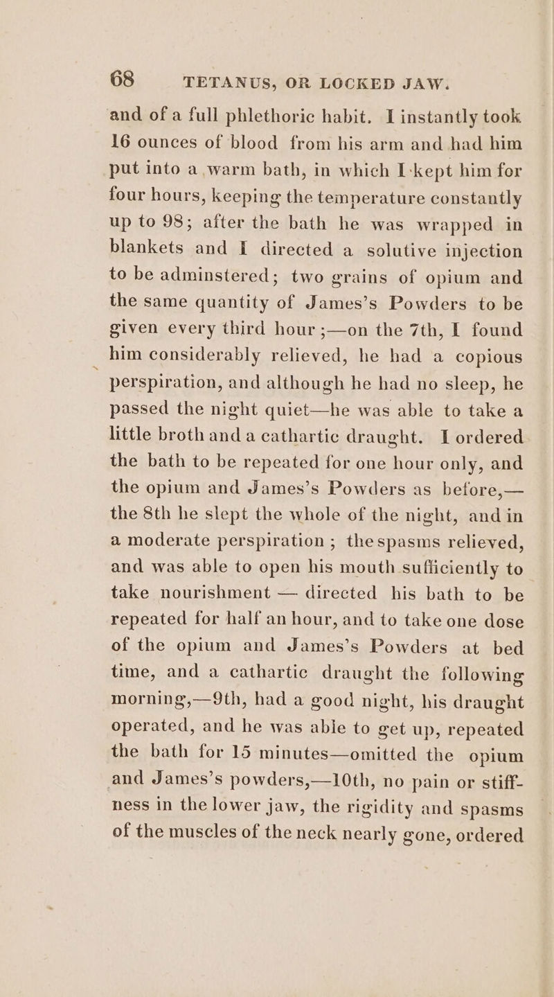 and of a full phlethoric habit. I instantly took 16 ounces of blood from his arm and had him put into a warm bath, in which kept him for four hours, keeping the temperature constantly up to 98; after the bath he was wrapped in blankets and [ directed a solutive injection to be adminstered; two grains of opium and the same quantity of James’s Powders to be given every third hour ;—on the 7th, I found him considerably relieved, he had a copious : perspiration, and although he had no sleep, he passed the night quiet—he was able to take a little broth and a cathartic draught. I ordered the bath to be repeated for one hour only, and the opium and James’s Powders as before,— the 8th he slept the whole of the night, and in a moderate perspiration ; thespasms relieved, and was able to open his mouth sufficiently to take nourishment — directed his bath to be repeated for half an hour, and to take one dose of the opium and James’s Powders at bed time, and a cathartic draught the following morning,—9th, had a good night, his draught operated, and he was abie to get up, repeated the bath for 15 minutes—omitted the opium and James’s powders,—10th, no pain or stiff- ness in the lower jaw, the rigidity and spasms of the muscles of the neck nearly gone, ordered