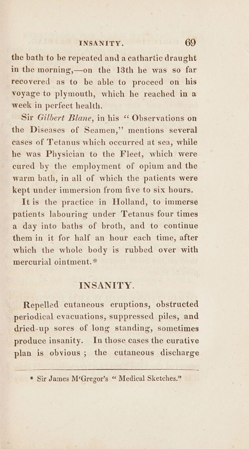 the bath to be repeated and a cathartic draught in the morning,—on the 13th he was so far recovered as to be able to proceed on his voyage to plymouth, which he reached in a week in perfect health. Sir Gilbert Blane, in his “‘ Observations on the Diseases of Seamen,’’ mentions several eases of Tetanus which occurred at sea, while he was Physician to the Fleet, which were cured by the employment of opium and the warm bath, in all of which the patients were kept under immersion from five to six hours. It is the practice in Holland, to immerse patients labouring under Tetanus four times a day into baths of broth, and to continue them in it for half an hour each time, after which the whole body is rubbed over with mercurial ointment.* INSANITY. Repelled cutaneous eruptions, obstructed periodical evacuations, suppressed piles, and dried-up sores of long standing, sometimes produce insanity. In those cases the curative plan is obvious ; the cutaneous discharge * Sir James M‘Gregor’s “ Medical Sketches.”