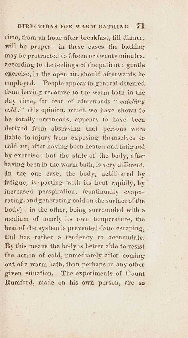 time, from an hour after breakfast, till dinner, will be proper: in these cases the bathing may be protracted to fifteen or twenty minutes, according to the feelings of the patient : gentle exercise, in the open air, should afterwards be employed. People appear in general deterred from having recourse to the warm bath in the day time, for fear of afterwards “ catching cold:’’ this opinion, which we have shewn to be totally erroneous, appears to have been derived from observing that persons were liable to injury from exposing themselves to cold air, after having been heated and fatigued by exercise: but the state of the body, after having been in the warm bath, is very different. In the one case, the body, debilitated by fatigue, is parting with its heat rapidly, by’ increased perspiration, (continually evapo- rating, and generating cold on the surface of the body) : in the other, being surrounded with a medium of nearly its own temperature, the heat of the system is prevented from escaping, and has rather a tendency to accumulate. By this means the body is better able to resist the action of cold, immediately after coming out of a warm bath, than perhaps in any other given situation. The experiments of Count Rumford, made on his own person, are se