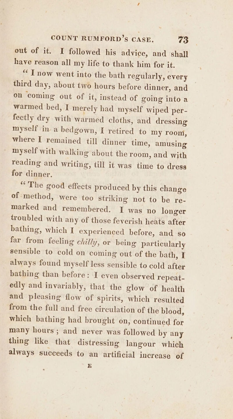 out of it. I followed his advice, and shall have reason all my life to thank him for it. “‘ IT now went into the bath regularly, every third day, about two hours before dinner, and on coming out of it, instead of going into a warmed bed, I merely had myself wiped per- fectly dry with warmed cloths, and dressing myself in a bedgown, I retired to my room, where I remained till dinner time, amusing myself with walking about the room, and with reading and writing, till it was time to dress for dinner. “The good effects produced by this change of method, were too striking not to be re- marked and remembered. I was no longer troubled with any of those feverish heats after bathing, which I experienced before, and so far from feeling chilly, or being particularly sensible to cold on coming out of the bath, I always found myself less sensible to cold after bathing than before: I even observed repeat- edly and invariably, that the glow of health and pleasing flow of spirits, which resulted from the full and free circulation of the blood, which bathing had brought on, continued for many hours ; and never was followed by any thing like that distressing langour which always succeeds to an artificial increase of E