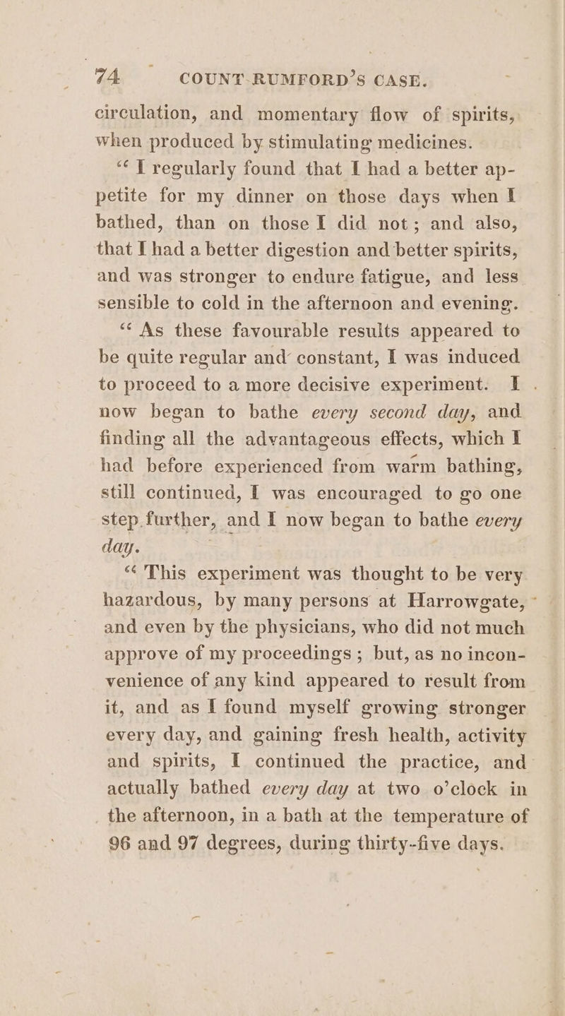 circulation, and momentary flow of spirits, when produced by stimulating medicines. ‘“¢T regularly found that I had a better ap- petite for my dinner on those days when I bathed, than on those I did not; and also, that I had a better digestion and better spirits, and was stronger to endure fatigue, and less sensible to cold in the afternoon and evening. “As these favourable results appeared to be quite regular and constant, I was induced to proceed to a more decisive experiment. I . now began to bathe every second day, and finding all the advantageous effects, which I had before experienced from warm bathing, still continued, I was encouraged to go one step further, and I now began to bathe every day. = “This experiment was thought to be very hazardous, by many persons at Harrowgate, ° and even by the physicians, who did not much approve of my proceedings ; but, as no incon- venience of any kind appeared to result from it, and as I found myself growing stronger every day, and gaining fresh health, activity and spirits, I continued the practice, and actually bathed every day at two o’clock in the afternoon, in a bath at the temperature of 96 and 97 degrees, during thirty-five days.