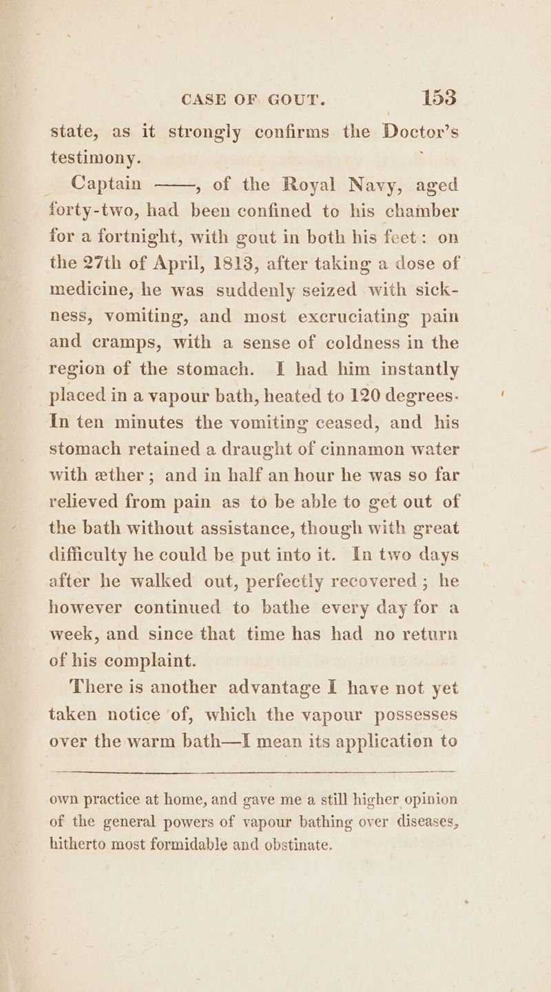 state, as it strongly confirms the Doctor’s testimony. | | , of the Royal Navy, aged forty-two, had been confined to his chamber for a fortnight, with gout in both his feet: on the 27th of April, 1813, after taking a dose of medicine, he was suddenly seized with sick- Captain ness, vomiting, and most excruciating pain and cramps, with a sense of coldness in the region of the stomach. I had him instantly placed in a vapour bath, heated to 120 degrees. In ten minutes the vomiting ceased, and his stomach retained a draught of cinnamon water with ether; and in half an hour he was so far relieved from pain as to be able to get out of the bath without assistance, though with great difficulty he could be put into it. In two days after he walked out, perfectly recovered ; he however continued to bathe every day for a week, and since that time has had no return of his complaint. There is another advantage I have not yet taken notice ‘of, which the vapour possesses over the warm bath—lI mean its application to own practice at home, and gave me a still higher opinion of the general powers of vapour bathing over diseases, hitherto most formidable and obstinate.