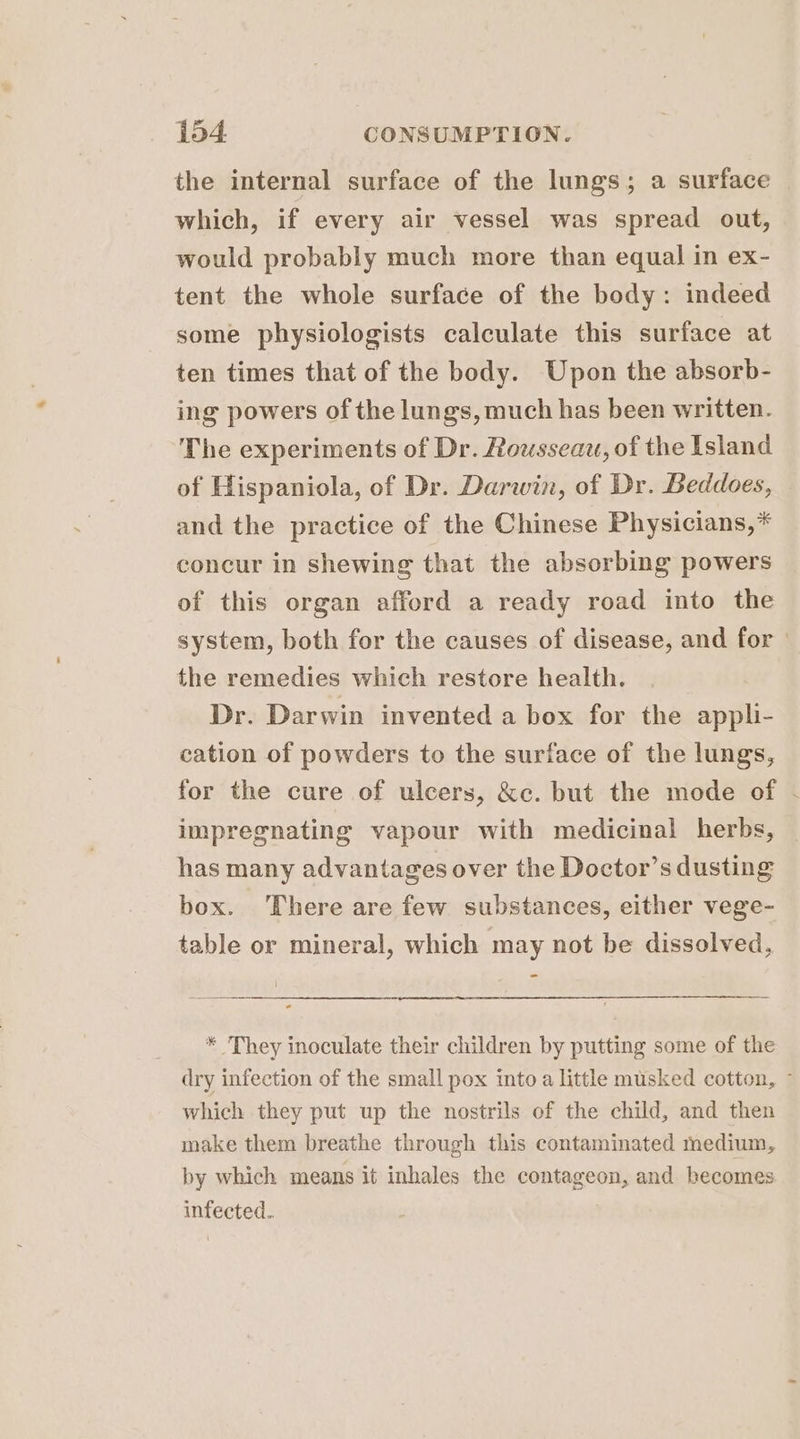 the internal surface of the lungs; a surface which, if every air vessel was spread out, would probably much more than equal in ex- tent the whole surface of the body: indeed some physiologists calculate this surface at ten times that of the body. Upon the absorb- ing powers of the lungs, much has been written. The experiments of Dr. Rousseau, of the Island of Hispaniola, of Dr. Darwin, of Dr. Beddoes, and the practice of the Chinese Physicians,* concur in shewing that the absorbing powers of this organ afford a ready road into the system, both for the causes of disease, and for the remedies which restore health. Dr. Darwin invented a box for the appli- cation of powders to the surface of the lungs, for the cure of ulcers, &c. but the mode of . impregnating vapour with medicinal herbs, has many advantages over the Doctor’s dusting box. There are few substances, either vege- table or mineral, which may not be dissolved, = * They inoculate their children by putting some of the dry infection of the small pox into a little musked cotton, ~ which they put up the nostrils of the child, and then make them breathe through this contaminated medium, by which means it inhales the contageon, and becomes infected..