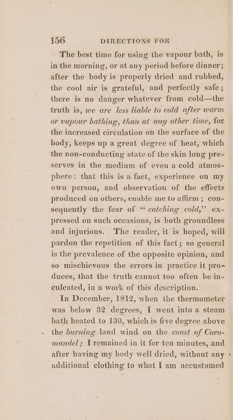 The best time for using the vapour bath, is in the morning, or at any period before dinner ; after the body is properly dried and rubbed, the cool air is grateful, and perfectly safe ; there is no danger whatever from cold—the truth is, we are less liable to cold after warm or vapour bathing, than at any other time, for the increased circulation on the surface of the body, keeps up a great degree of heat, which the non-conducting state of the skin long pre- serves in the medium of even a cold atmos- phere: that this is a fact, experience on my own person, and observation of the effects produced on others, enable me to affirm ; con- sequently the fear of “ catching cold,” ex- pressed on such occasions, is both groundless and injurious. The reader, it is hoped, will pardon the repetition of this fact; so general is the prevalence of the opposite opinion, and so mischievous the errors in practice it pro- duces, that the truth cannot too often be in- culcated, in a work of this description. In December, 1812, when the thermometer was below 32 degrees, I went into a steam bath heated to 130, which is five degree above the burning land wind on the coast of Coro-. mandel; Lremained in it for ten minutes, and after having my body well dried, without any additional clothing to what Lam accustomed
