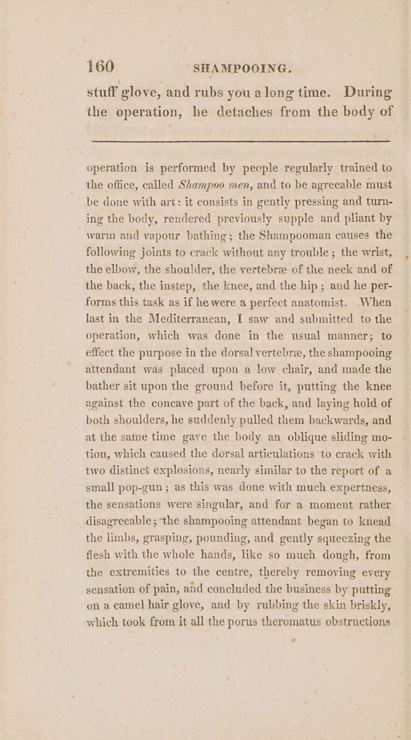 stuff glove, and rubs youalong time. During the operation, he detaches from the body of operation is performed by people regularly trained to the office, called Shampoo men, and to be agreeable must be done with art: it consists in gently pressing and turn- ing the body, rendered previously supple and pliant by warm and vapour bathing; the Shampooman causes the following joints to crack without any trouble ; the wrist, the elbow, the shoulder, the vertebrae of the neck and of the back, the instep, the knee, and the hip ; and he per- forms this task as if he were a perfect anatomist. -When last in the Mediterranean, I saw and submitted to the operation, which was done in the usual manner; to effect the purpose in the dorsal vertebra, the shampooing attendant was placed upon a low chair, and made the bather sit upon the ground before it, putting the knee against the concave part of the back, and laying hold of both shoulders, he suddenly pulled them backwards, and at the same time gave the body an oblique sliding mo- tion, which caused the dorsal articulations ‘to crack with two distinct explosions, nearly similar to the report of a small pop-gun ; as this was done with much expertness, the sensations were singular, and for a moment rather disagreeable ; the shampooing attendant began to knead the limbs, grasping, pounding, and gently squeezing the flesh with the whole hands, like so much dough, from the extremities to the centre, thereby removing every sensation of pain, and concluded the business by putting on a camel hair glove, and by rubbing the skin briskly, which took from it all the porus theromatus obstructions