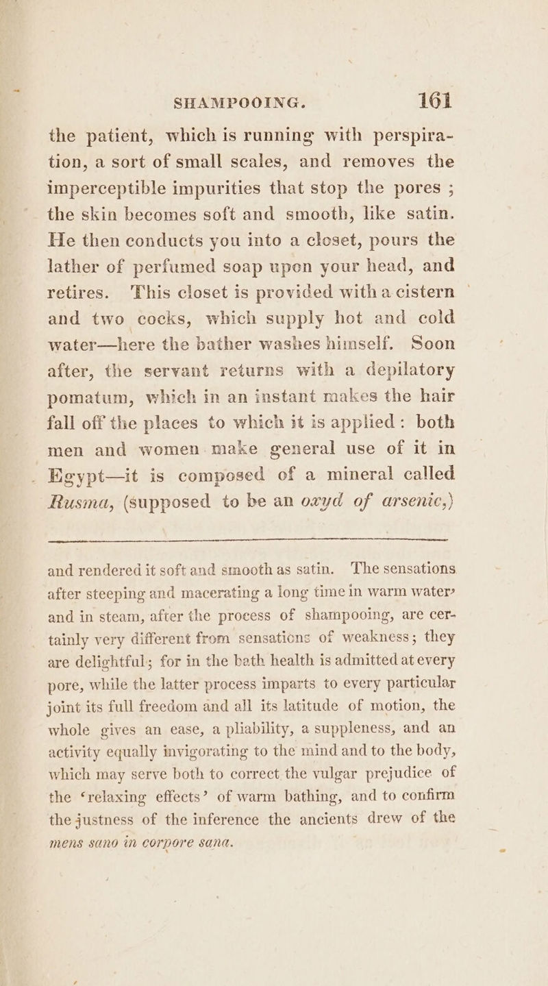 the patient, which is running with perspira- tion, a sort of small scales, and removes the imperceptible impurities that stop the pores ; the skin becomes soft and smooth, like satin. He then conducts you into a closet, pours the lather of perfumed soap upon your head, and retires. This closet is provided with a cistern and two cocks, which supply hot and cold water—here the bather washes himself. Soon after, the servant returns with a depilatory pomatum, which in an instant makes the hair fall off the places to which it is applied: both men and women. make general use of it in Egypt—it is composed of a mineral called Rusma, (supposed to be an oxyd of arsenic,) and rendered it soft and smooth as satin. The sensations after steeping and macerating a long time in warm water? and in steam, after the process of shampooing, are cer- tainly very different from sensations of weakness; they are delightful; for in the bath health is admitted at every pore, while the latter process imparts to every particular joint its full freedom and all its latitude of motion, the whole gives an ease, a pliability, a suppleness, and an activity equally mvigorating to the mind and to the body, which may serve both to correct the vulgar prejudice of the ‘relaxing effects’? of warm bathing, and to confirm the justness of the inference the ancients drew of the mens sano in corpore sana.