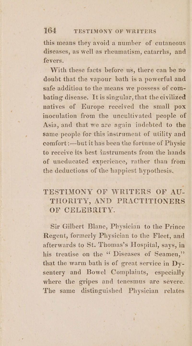 this means they avoid a number of cutaneous diseases, as well as rheumatism, catarrhs, and fevers. . With these facts before us, there can be no doubt that the vapour bath is a powerful and safe addition to the means we possess of com- bating disease. It is singular, that the civilized natives of Europe received the small pox inoculation from the uncultivated people of Asia, and that we are again indebted to the | same people for this insirument of utility and comfort :—but it has been the fortune of Physic to receive its best instruments from the hands of uneducated experience, rather than from the deductions of the happiest hypothesis. TESTIMONY OF WRITERS OF AU- THORITY, AND PRACTITIONERS OF CELEBRITY. Sir Gilbert Blane, Physician to the Prince Regent, formerly Physician to the Fleet, and afterwards to St. Thomas’s Hospital, says, in his treatise on the ‘“‘ Diseases of Seamen,”’ that the warm bath is of great service in Dy- sentery and Bowel Complaints, especially where the gripes and tenesmus are severe. The same distinguished Physician relates