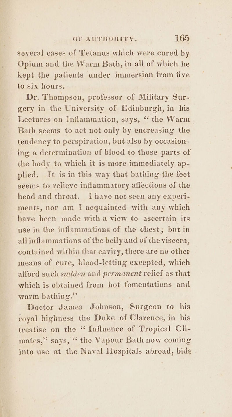 several cases of Tetanus which were cured by Opium and the Warm Bath, in all of which he kept the patients under immersion from five to six hours. Dr. Thompson, professor of Military Sur- gery in the University of Edinburgh, in his Lectures on Inflammation, says, ‘‘ the Warm Bath seems to act net only by encreasing the tendency to perspiration, but also by occasion- ing a determination of blood to those parts of the body to which it is more immediately ap- plied. It is in this way that bathing the feet seems to relieve inflammatory affections of the head and throat. Ihave not seen any experi- ments, nor am I acquainted with any which have been made with a view to ascertain its use in the inflammations of the chest; but in all inflammations of the belly and of the viscera, contained within that cavity, there are no other means of cure, blood-letting excepted, which afford such sudden and permanent relief as that which is obtained from hot fomentations and warm bathing.” Doctor James Johnson, Surgeon to his royal highness the Duke of Clarence, in his treatise on the ‘‘ Influence of Tropical Cli- mates,”’ says, “‘ the Vapour Bath now coming into use at the Naval Hospitals abroad, bids