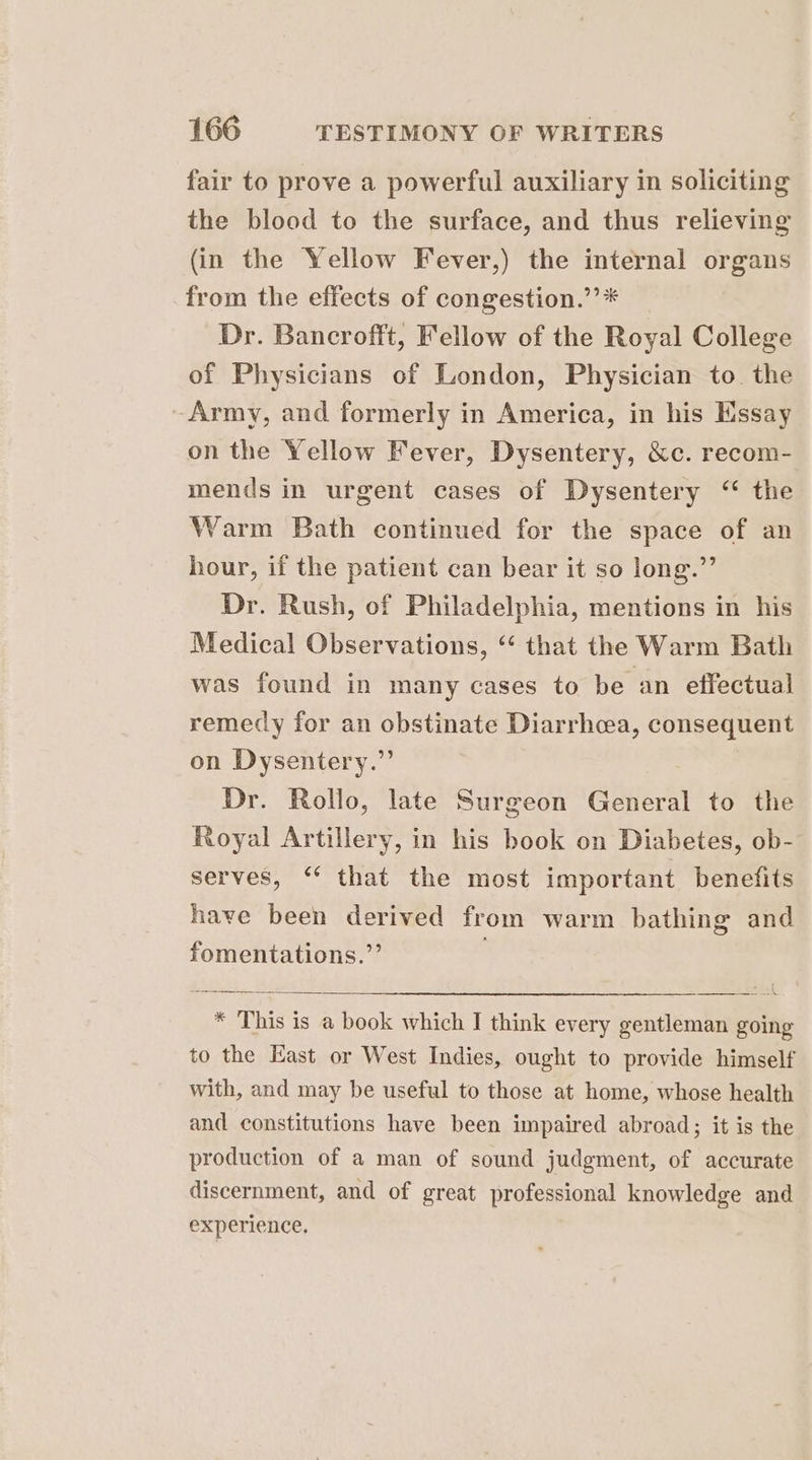 fair to prove a powerful auxiliary in soliciting the blood to the surface, and thus relieving (in the Yellow Fever,) the internal organs from the effects of congestion.’’* Dr. Bancrofft, Fellow of the Royal College of Physicians of London, Physician to. the Army, and formerly in America, in his Essay on the Yellow Fever, Dysentery, &amp;c. recom- mends in urgent cases of Dysentery “ the Warm Bath continued for the space of an hour, if the patient can bear it so long.”’ Dr. Rush, of Philadelphia, mentions in his Medical Observations, “ that the Warm Bath was found in many cases to be an effectual remedy for an obstinate Diarrhoea, consequent on Dysentery.”’ Dr. Rollo, late Surgeon General to the Royal Artillery, in his book on Diabetes, ob- serves, ‘* that the most important benefits have been derived from warm bathing and fomentations.’’ , eee ial * This is a book which IJ think every gentleman going to the East or West Indies, ought to provide himself with, and may be useful to those at home, whose health and constitutions have been impaired abroad; it is the production of a man of sound judgment, of accurate discernment, and of great professional knowledge and experience,