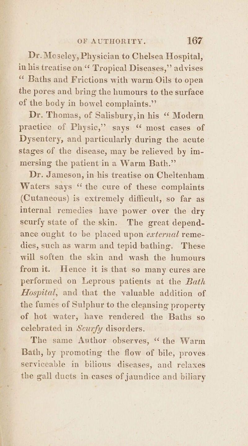 Dr. Moseley, Physician to Chelsea Hospital, in his treatise on ‘¢ Tropical Diseases,”’ advises “* Baths and Frictions with warm Oils to open the pores and bring the humours to the surface of the body in bowel complaints.” Dr. Thomas, of Salisbury,in his “‘ Modern practice of Physic,” says ‘* most cases of Dysentery, and particularly during the acute stages of the disease, may be relieved by im- mersing the patient in a Warm Bath.” Dr. Jameson, in his treatise on Cheitenham . Waters says “ the cure of these complaints (Cutaneous) is extremely difficuli, so far as internal remedies have power over the dry scurfy state of the skin. The great depend- ance ought to be placed upon external reme- dies, such as warm and tepid bathing. These will soften the skin and wash the humours from it. Hence it is that so many cures are performed on Leprous patients at the Bath Hospital, and that the valuable addition of the fumes of Sulphur to the cleansing property of hot water, have rendered the Baths so celebrated in Scurfy disorders. The same Author observes, “ the Warm Bath, by promoting the flow of bile, proves serviceable in bilious diseases, and relaxes the gall ducts in cases of jaundice and biliary