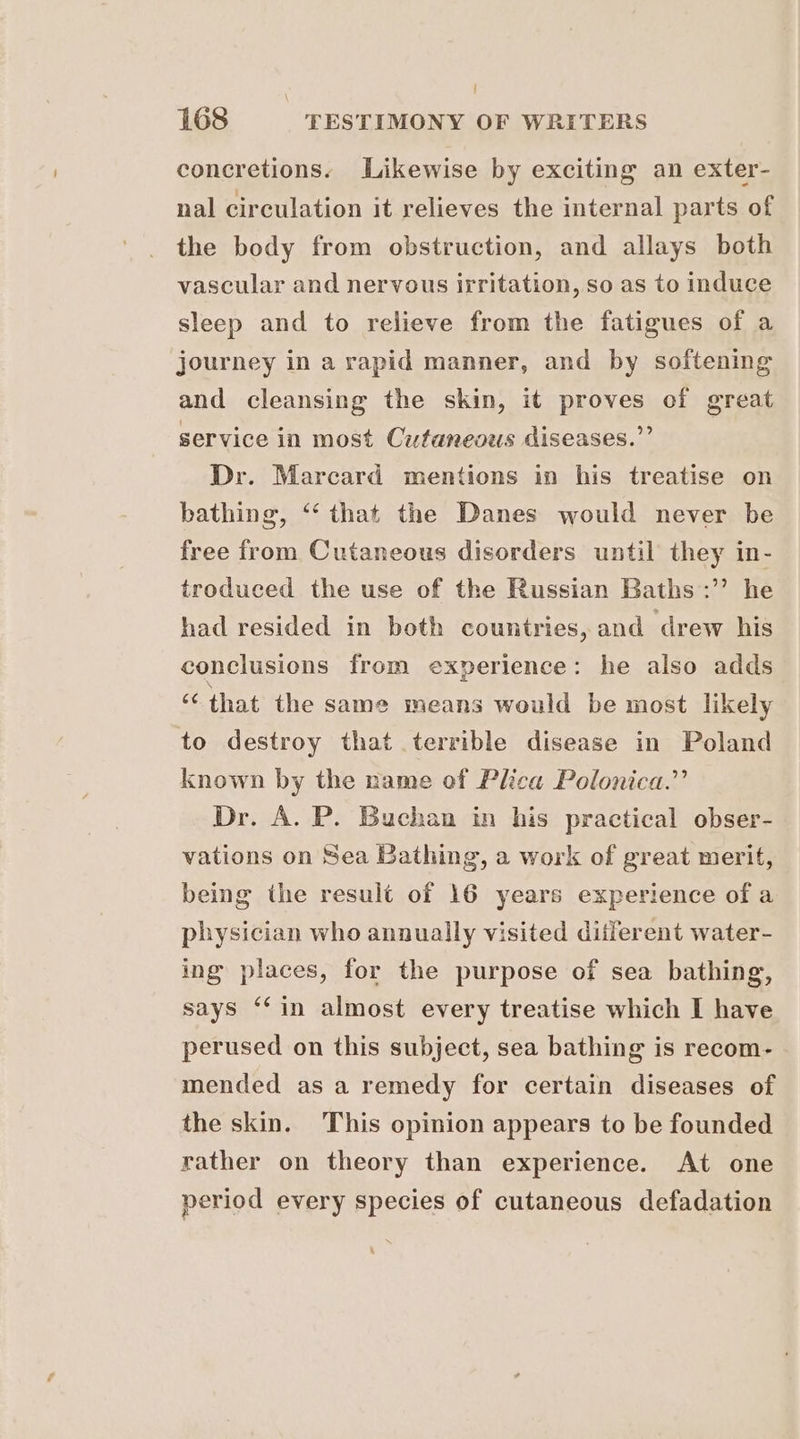 concretions. Likewise by exciting an exter- nal circulation it relieves the internal parts of the body from obstruction, and allays both vascular and nervous irritation, so as to induce sleep and to relieve from the fatigues of a journey in a rapid manner, and by softening and cleansing the skin, it proves of great service in most Cutaneous diseases.” Dr. Marcard mentions in his treatise on bathing, ‘“‘ that the Danes would never be free from Cutaneous disorders until they in- troduced the use of the Russian Baths :” he had resided in both countries, and drew his conclusions from experience: he also adds ‘that the same means would be most likely to destroy that terrible disease in Poland known by the name of Plica Polonica.”’ Dr. A. P. Buchan in his practical obser- vations on Sea Bathing, a work of great merit, being the result of 16 years experience of a physician who annually visited ditferent water- ing places, for the purpose of sea bathing, says ‘‘in almost every treatise which I have perused on this subject, sea bathing is recom- mended as a remedy for certain diseases of the skin. This opinion appears to be founded rather on theory than experience. At one period every species of cutaneous defadation