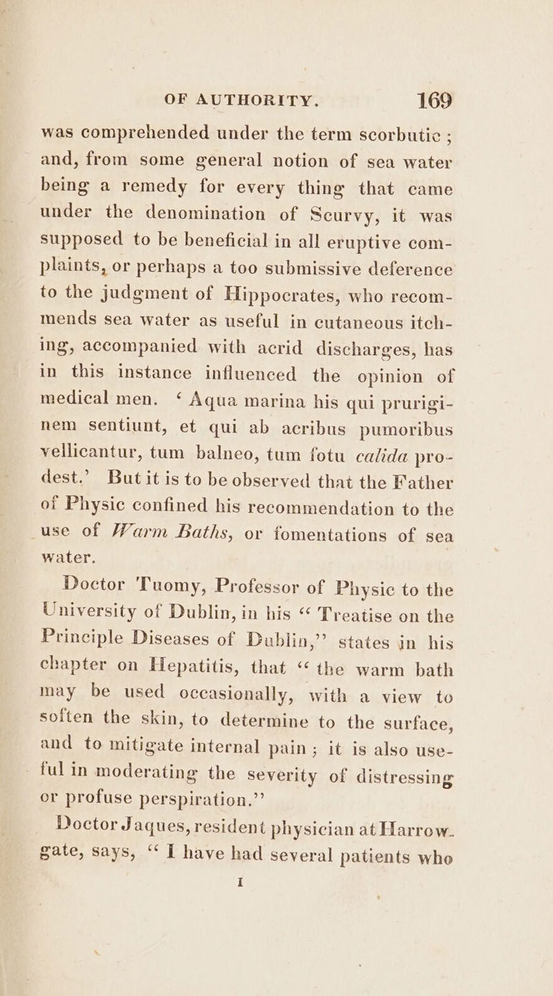 was comprehended under the term scorbutic ; and, from some general notion of sea water being a remedy for every thing that came under the denomination of Scurvy, it was supposed to be beneficial in all eruptive com- plaints, or perhaps a too submissive deference to the judgment of Hippocrates, who recom- mends sea water as useful in cutaneous itch- ing, accompanied with acrid discharges, has in this instance influenced the opinion of medical men. ‘ Aqua marina his qui prurigi- nem sentiunt, et qui ab acribus pumoribus vellicantur, tum balneo, tum fotu calida pro- dest.” Butit is to be observed that the Father of Physic confined his recommendation to the _use of Warm Baths, or fomentations of sea water. Doctor 'Tuomy, Professor of Physic to the University of Dublin, in his “ Treatise on the Principle Diseases of Dublin,” states in his chapter on Hepatitis, that “ the warm bath may be used occasionally, with a view to soften the skin, to determine to the surface, and to mitigate internal pain; it is also use- fulin moderating the Severity of distressing or profuse perspiration.” Doctor Jaques, resident physician at Harrow. gate, says, “ I have had several patients who i