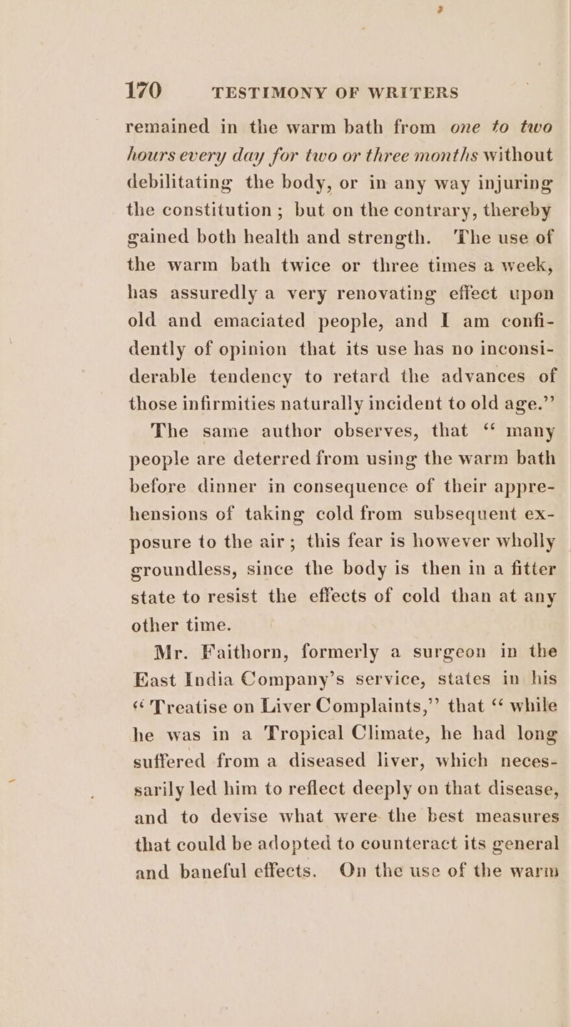 remained in the warm bath from one to two hours every day for two or three months without debilitating the body, or in any way injuring the constitution ; but on the contrary, thereby gained both health and strength. The use of the warm bath twice or three times a week, has assuredly a very renovating effect upon old and emaciated people, and I am confi- dently of opinion that its use has no inconsi- derable tendency to retard the advances of those infirmities naturally incident to old age.” The same author observes, that ‘“‘ many people are deterred from using the warm bath before dinner in consequence of their appre- hensions of taking cold from subsequent ex- posure to the air; this fear is however wholly groundless, since the body is then in a fitter state to resist the effects of cold than at any other time. Mr. Faithorn, formerly a surgeon in the East India Company’s service, states in his ‘ Treatise on Liver Complaints,” that ‘ while he was in a Tropical Climate, he had long suffered from a diseased liver, which neces- sarily led him to reflect deeply on that disease, and to devise what were the best measures that could be adopted to counteract its general and baneful effects. On the use of the warm
