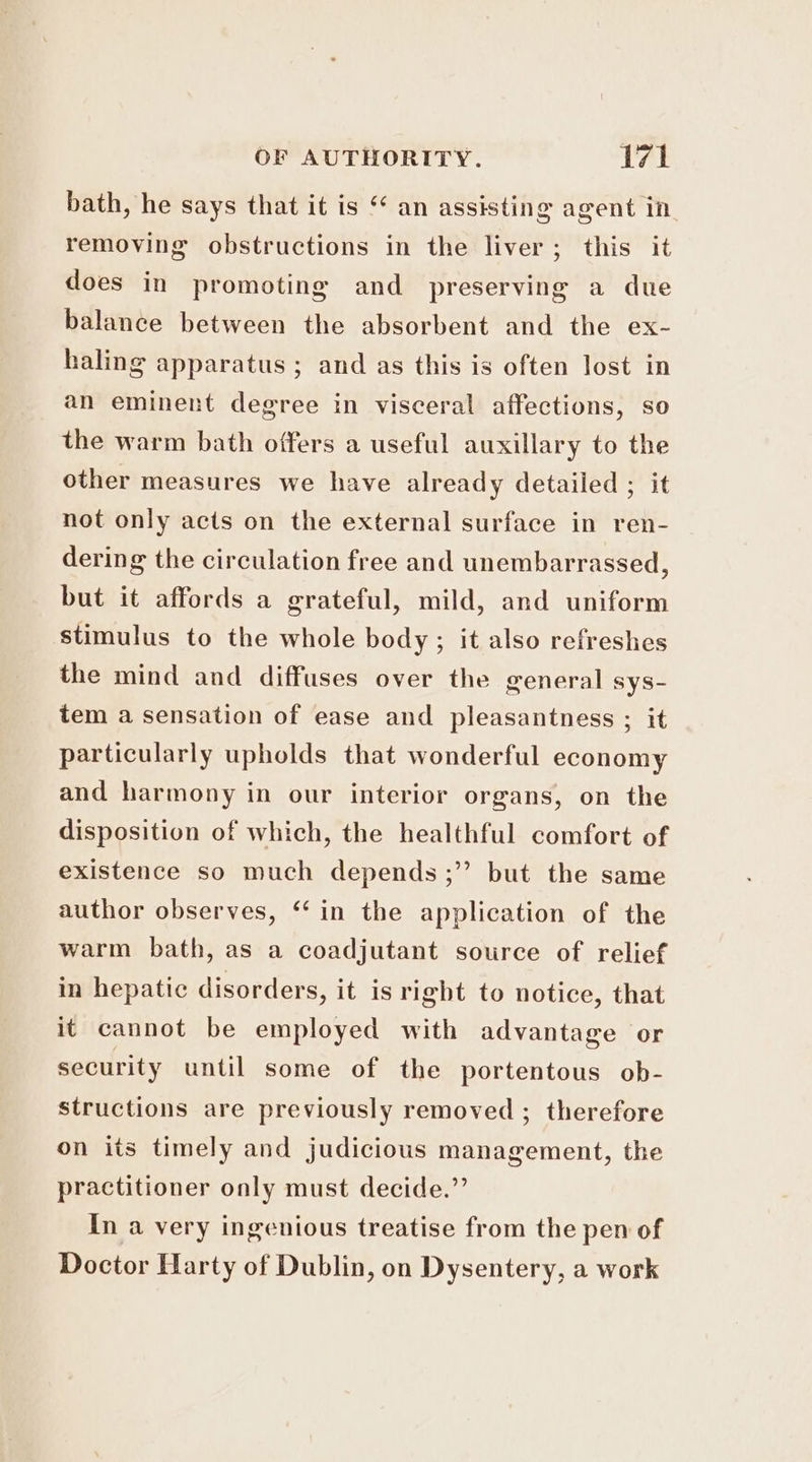 bath, he says that it is “ an assisting agent in removing obstructions in the liver; this it does in promoting and preserving a due balance between the absorbent and the ex- haling apparatus ; and as this is often lost in an eminent degree in visceral affections, so the warm bath offers a useful auxillary to the other measures we have already detailed ; it not only acts on the external surface in ren- dering the circulation free and unembarrassed, but it affords a grateful, mild, and uniform stimulus to the whole body; it also refreshes the mind and diffuses over the general sys- tem a sensation of ease and pleasantness ; it particularly upholds that wonderful economy and harmony in our interior organs, on the disposition of which, the healthful comfort of existence so much depends ;’’ but the same author observes, ‘‘in the application of the warm bath, as a coadjutant source of relief in hepatic disorders, it isright to notice, that it cannot be employed with advantage or security until some of the portentous ob- structions are previously removed ; therefore on its timely and judicious management, the practitioner only must decide.”’ In a very ingenious treatise from the pen of Doctor Harty of Dublin, on Dysentery, a work
