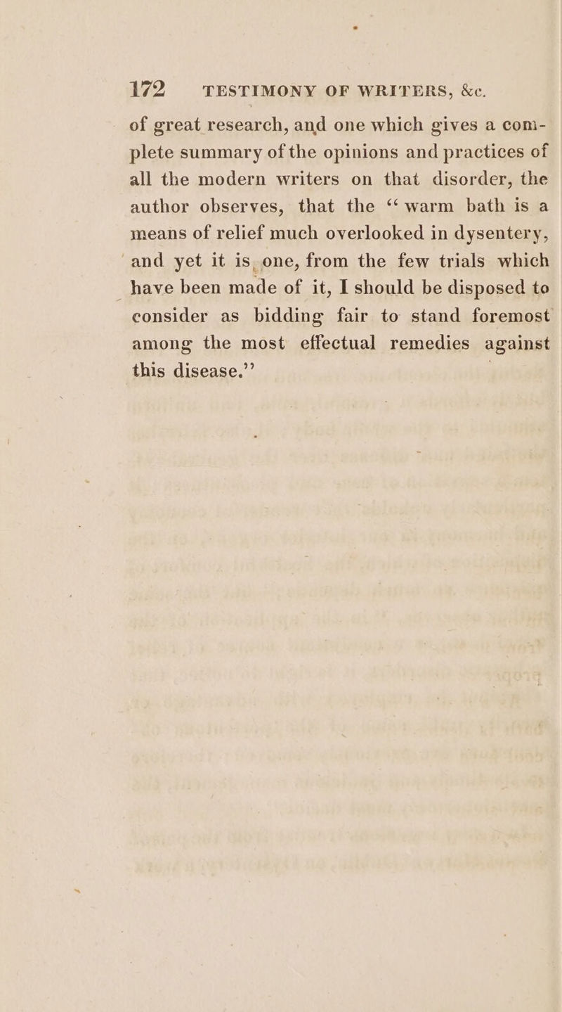 of great research, and one which gives a com- plete summary of the opinions and practices of all the modern writers on that disorder, the author observes, that the ‘‘ warm bath is a means of relief much overlooked in dysentery, and yet it is_one, from the few trials which _have been made of it, I should be disposed to consider as bidding fair to stand foremost among the most effectual remedies against this disease.” 7