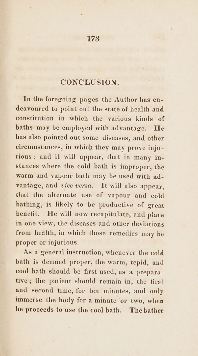 CONCLUSION. In the foregoing pages the Author has en- deavoured to point out the state of health and constitution in which the various kinds of baths may be employed with advantage. He has also pointed out some diseases, and other circumstances, in which they may prove inju- rious: and it will appear, that in many in- stances where the cold bath is improper, the warm and vapour bath may be used with ad- vantage, and vice versa. It will also appear, that the alternate use of vapour and cold bathing, is likely to be productive of great benefit. He will now recapitulate, and place in one view, the diseases and other deviations from health, in which those remedies may be proper or injurious. As a general instruction, whenever the cold bath is deemed proper, the warm, tepid, and cool bath should be first used, as a prepara- tive; the patient should remain in, the first and second time, for ten minutes, and only immerse the body for a minute or two, when he proceeds to use the cool bath. The bather