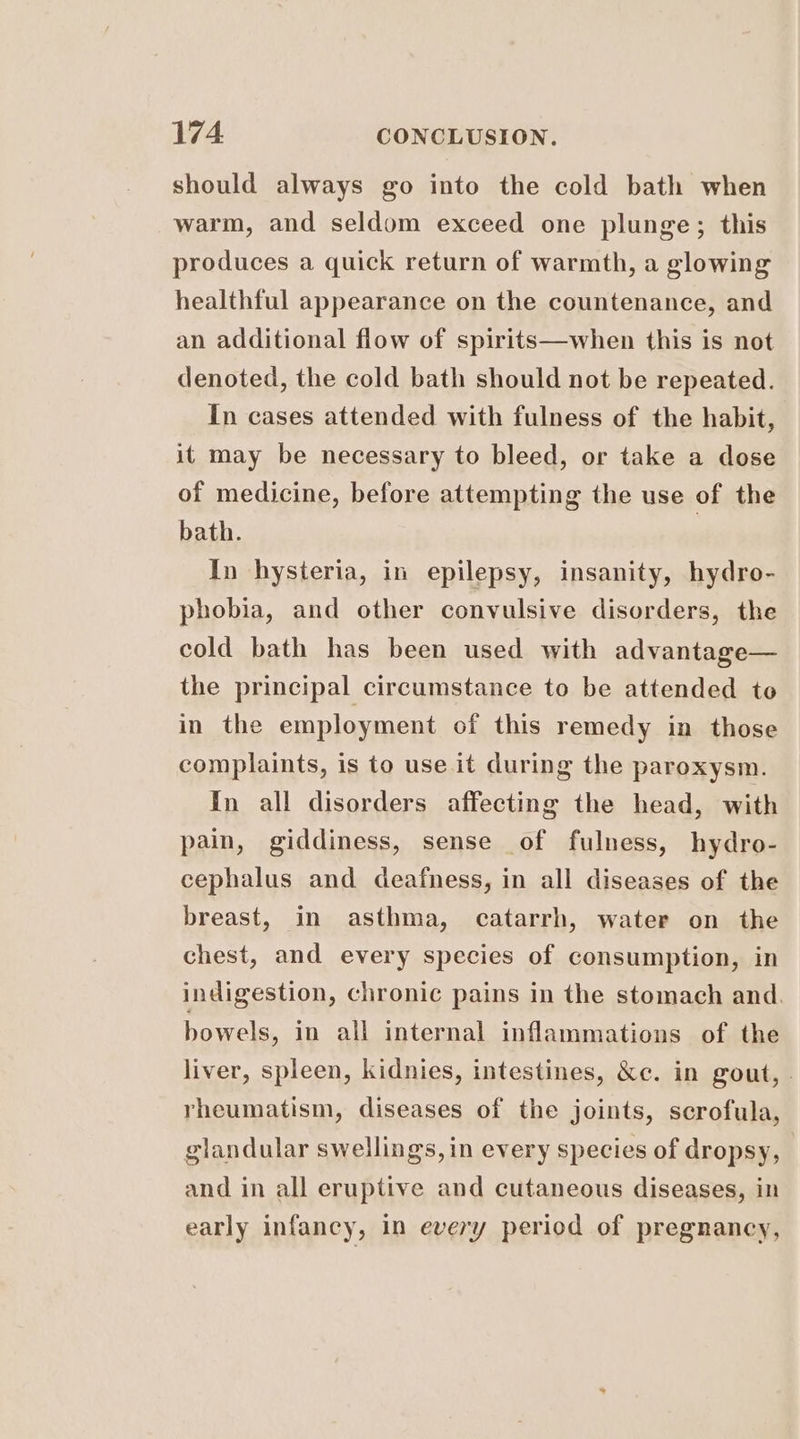 should always go into the cold bath when warm, and seldom exceed one plunge; this produces a quick return of warmth, a glowing healthful appearance on the countenance, and an additional flow of spirits—when this is not denoted, the cold bath should not be repeated. In cases attended with fulness of the habit, it may be necessary to bleed, or take a dose of medicine, before attempting the use of the bath. In hysteria, in epilepsy, insanity, hydro- phobia, and other convulsive disorders, the cold bath has been used with advantage— the principal circumstance to be attended to in the employment of this remedy in those complaints, is to use it during the paroxysm. In all disorders affecting the head, with pain, giddiness, sense of fulness, hydro- cephalus and deafness, in all diseases of the breast, in asthma, catarrh, water on the chest, and every species of consumption, in indigestion, chronic pains in the stomach and. bowels, in all internal inflammations of the liver, spleen, kidnies, intestines, &c. in gout, rheumatism, diseases of the joints, scrofula, glandular swellings, in every species of dropsy, and in all eruptive and cutaneous diseases, in early infancy, in every period of pregnancy,