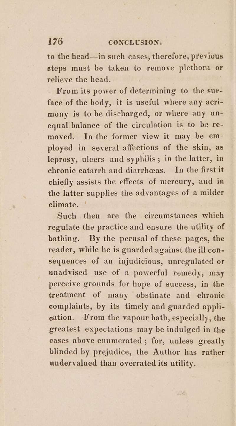 to the head—in such cases, therefore, previous steps must be taken to remove plethora or relieve the head. From its power of determining to the sur- face of the body, it is useful where any aecri- mony is to be discharged, or where any un- equal balance of the circulation is to be re- moved. Inthe former view it may be em- ployed in several affections of the skin, as leprosy, ulcers and syphilis ; in the latter, m chronic catarrh and diarrheas. In the first it chiefly assists the effects of mercury, and in the latter supplies the advantages of a milder climate. | Such then are the circumstances which regulate the practice and ensure the utility of bathing. By the perusal of these pages, the reader, while he is guarded against the ill con- sequences of an injudicious, unregulated or unadvised use of a powerful remedy, may perceive grounds for hope of success, in the treatment of many obstinate and chronic complaints, by its timely and guarded appli- cation. H'rom the vapour bath, especially, the greatest expectations may be indulged in the cases above enumerated ; for, unless greatly blinded by prejudice, the Author has rather undervalued than overrated its utility.