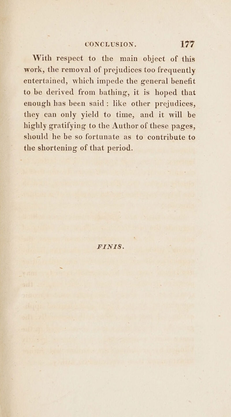 With respect to the main object of this work, the removal of prejudices too frequently entertained, which impede the general benefit to be derived from bathing, it is hoped that enough has been said: like other prejudices, they can only yield to time, and it will be highly gratifying to the Author of these pages, should he be so fortunate as to contribute to the shortening of that period. FINIS.