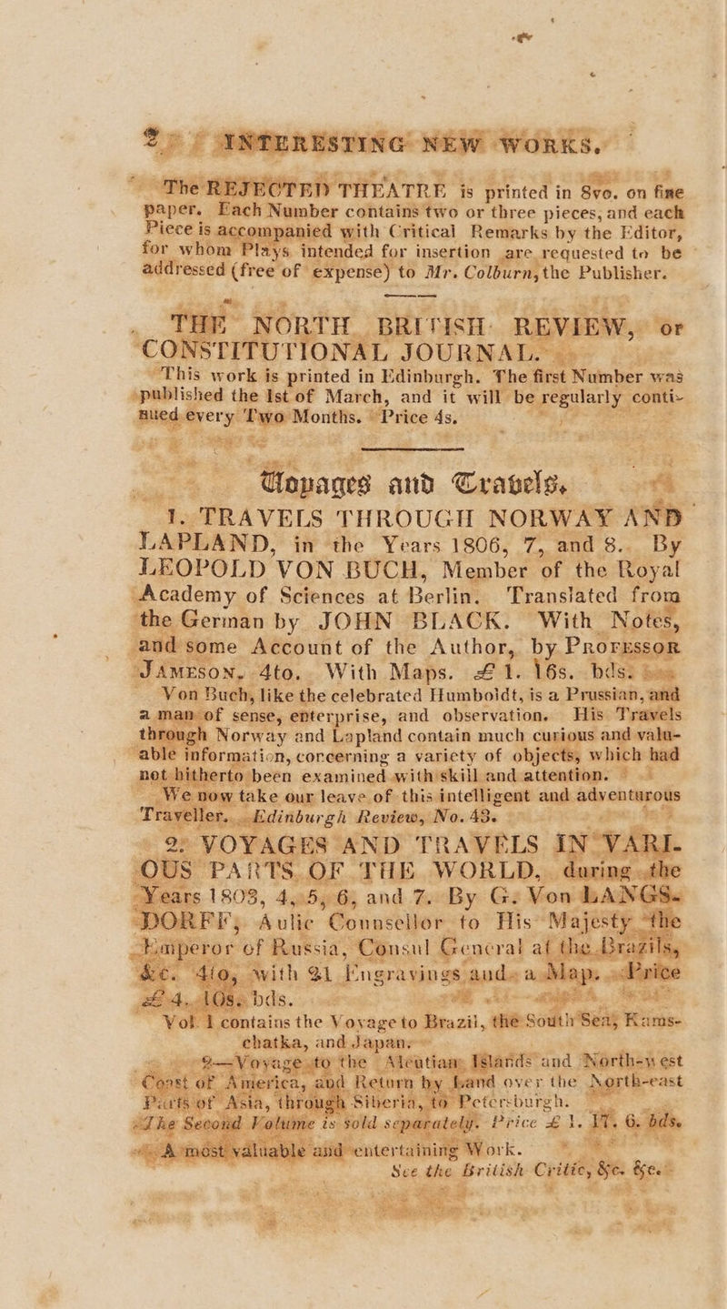 + tLEJECTED THEATRE i is printed i in oe. on fae paper, Each Rapher contains two or three pieces, and each Piece is SGLOmP: anied with Critical Remarks by the Editor, ‘Plays. intended for insertion are. requested to be © addr essed (free of expense) to Mr. Col nrathe Publisher. oe ee THE NORTH BRITISH) REVIEW, N STITUT ae JOURNAL ee. 25 This work is printed in Edinburgh. The first Noinber. was »published the Ist of March, and it will bi Sa 9 ie 40 y et eaeanig: Price ts: get Se nti, Ceagalsmisees: € 4 oo 1. “TRAVELS THROUGH NORWAY AN LAPLAND, in the Years 1806, 7, and 8.. “By LEOPOLD ‘VON BUCH, Member. oF the Royal “Academy of Sciences at Berlint Translated fro ‘the Geran by JOHN BLACK. With “Notes, and some Account of the Author, b Prori “JAmrson. Ato. With Maps. £ f Vos. 1 b ips 3 = Von Bueh, like the celebrated Humboldt, is a Prussian, 2 an of sense, enterprise, and observation. Be ts ml t Norway and Lapland contain much ct d valu- able ir ade ation, corecerning a variety of obfeel whi ses Pi | hitherto been aidelingkaieoiienge kage or, ig te ke aug lonveiot thisiintelligent and. > eh a peteca) pietewely 13. ne re: BF j sero ee OF THE WORLD. . during .the rs 1808, 4,5, 6, and 7. By G. Von LANG! DOC Bias Aulic ele to His Majesty h ra ‘contains the Voyage to aes, the So rT Ses Ra eto and Japan ~ Voyage to the - Aleatia ay Islands and North-w est erica, “Return and over “ihe partirast h Siberia. 0 Petersburgh. ts sold sey rely. Price *: a ss 6. bis. nd entertain ri ‘ork. , See the British: a Se int - ee yt