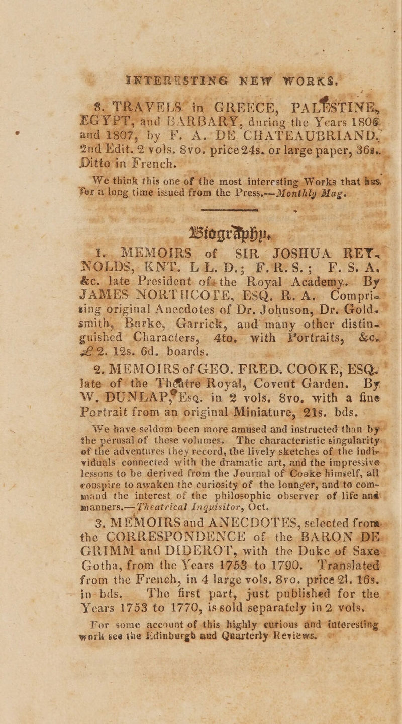 ? ee | NEW nth and Ee by F, A. oe CHATEAUBRIAND, - end Edit. 2 vols. Sy0, price 248. or large j papers 368., Ditto in F rench.— | Ae aa this one # he most indore ing = ee a _ WiageTpBym, 7 i “}.. MEMOIRS of SIR_ JOSHUA REY.” NOLDS,. KNE. bi. D.; FORSS.; F.S. A.” &c. late President ofethe Royal Academy. By” JAMES NORTIICOLE, ESQ. R.A. Comprie® sing original Anecdotes of Dr. Johnson; Dre Gold.” smith, Barke, Garrick, and’ many other distin _ guished | Characters, 4to, with Portraits, ” Sow. Le. 12s. 6d. boards. — “4 ~~ s 2, MEMOIRS of GEO. FRED. COOKE; ESQ: * Jate of the ee oy Covent Garden. By. Ww, ‘DUNLAP? ‘Esq. in 2 vols. Svo. with a fine Portrait from an original “Miniature, is. bds. We have seldom been more amused and instructed than op the perusal. of these volumes, The characteristic singularity: of the adventures they record, the lively. sketches of the indiv. viduals connected with the dramatic art, and the impressive . lessons to be derived from the Journal of Cooke himself, oS a conspire to awaken the curiosity of the lounger, and‘to com-- mand the interest. of the philosophic observer of life “gy manners.— Theatrical Ingutsitor, Oct. 3, MEMOIRS and ANECDOTES, saliaadod Coulis the COT RESPONDENCE of. the. ‘BARON DE. GRIMM and DIDERO T, with the Duke of ry Gotha, from the Years 1758 to 1790. Translatec from the French, in 4 large vols. 8vo. price 21. ¥ in-bds.. The first part just published for the * Years 1753 to 1770, is sold separately in 2 vols. : For some account of this. highly’ eurious and interesting work see ine Edinburgh and Quarterly Reviews, ©