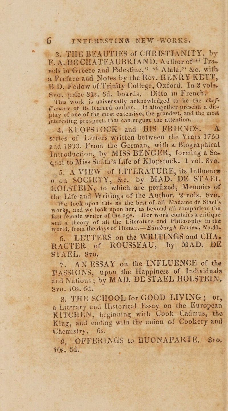 2 F.A .DECHATEAUBRIAND, Author of * ‘tee. vels in Greece and Palestine,” ** Atala,” &c. with BD. Feilow of Trinity College, Oxford. In 3 vols. 8vo. price 3hs. 6d. boards, Ditto in Frenchy This work is universally acknowledged to be the cthef= play of one of the most extensive, the grandest, and the most jnteresting prospects that can engage the attention. “4. KLOPSTOCK® and HIS FRIENDS. “A ‘series of Letters written between the Years 1750 and 1800. From the German, with a Biographical ‘Tntroduction, by MISS BENGER, forming a Se- ba ‘to Miss Smith’s Life of Klopstock. 1 vol. SvO. _A VIEW. ih, LITERATURE, its Influence upon SOCIETY, &c. by MAD. DE STAEL HOLSTEIN to ‘which are perfixed, Memoirs of the Life andeeeritings of the Author. 2°vols. 8vo. ~ We look upon this as the best of all Madame de Stael’s works, and we look upen her, as beyond all comparison the. first female writer of the age. Her work contains a critique and a theory of all the Literature and Philosophy in the world, from the days of Homer, —Edinburgh Review, No. Aly 6, LETTERS on the WRI'EINGS and CHA} RACT BR of ROUSSEAU, by MAD. DE STAEL, Sro. 7. AN ESSAY on ihe INFLUENCE of He PASSIONS, upon the Happiness of Individuals and Nations 3 ; by MAD. DE STAEL HOLSTEIN. 8yvo. 10s, od. THE SCHOOL for GOOD LIVING; or, KITCHEN, beginning with Cook Cadmus, the King, and ending ides the union of. Cookery and Chemistry. | | ee “OFFERINGS to BUONAPARTE, “8v0, 10660.” 4 ra