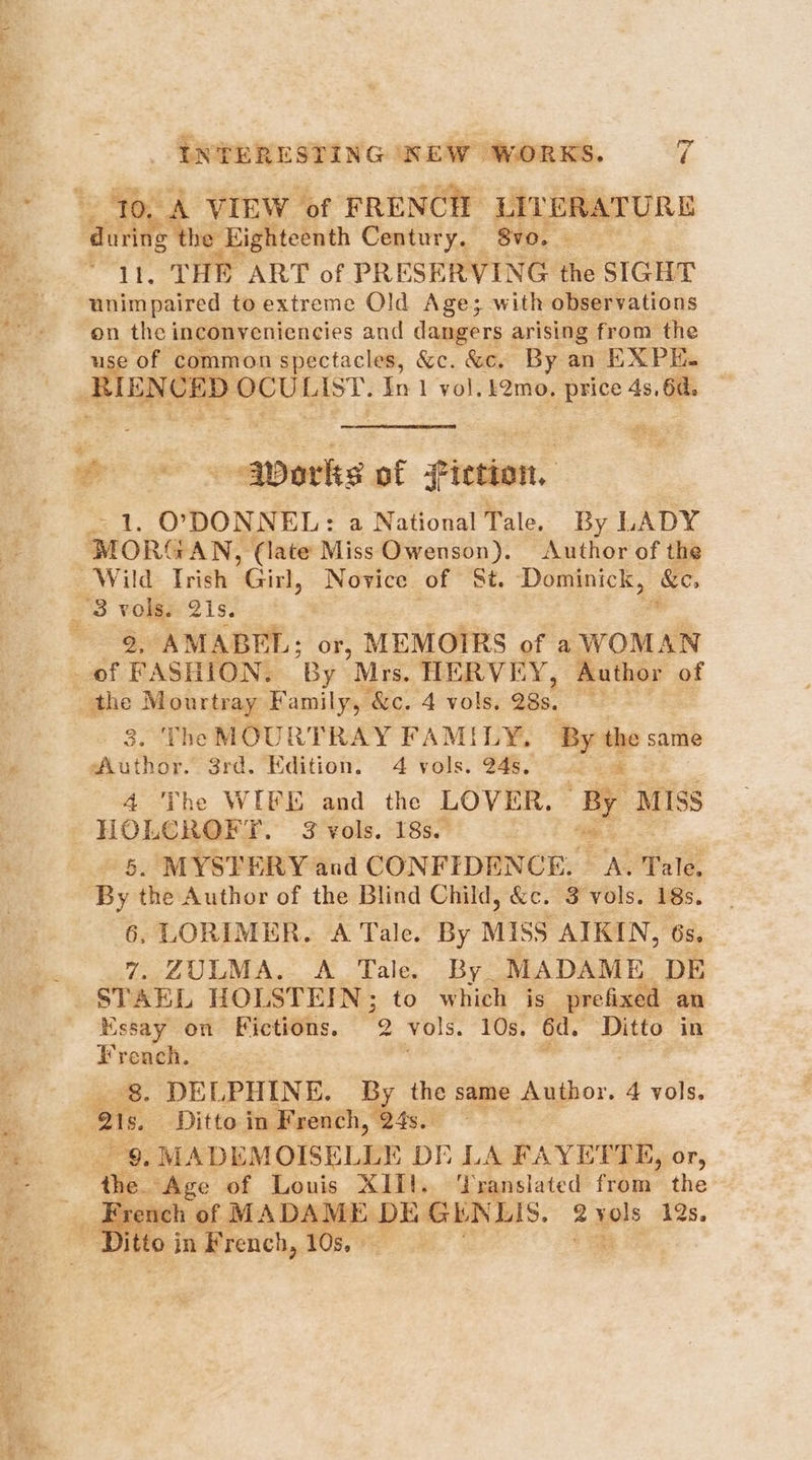 10. A VIEW of FRENCH LITERATURE auietie Eighteenth Century. 8vo. - . THE ART of PRESERVING the SIGHT wusastee to extreme Old Age; with observations on the inconyveniencies and dangers arising from the use of common spectacles, &c. &c. By an EXPE. Ri ENCED wis ae In 1 vol. £2mo, price 4s, 6d. t . oo works of fiction, > 1. O'DONNEL: a National Tale. By LADY MORGAN, (late Miss Owenson). Author of the Wild Trish ‘Girl, Novice of St. Dominick, &e _ 3 vols. 2is. 9, AMABEL; or, MEMOIRS of a WOMAN of FASHION. By Mrs. HERVEY, Author of ae Mourtray Family, &c. 4 vols. 28s. us 3. The MOURTRAY FAMILY, By the same “Author. 3rd. Edition. 4 vols. 24s. -_ 4 ‘The WIFE and the LOVER, 4 MISS HOLCROFT. 3 vols. 18s. 5. MYSTERY and CONFIDENCE. Ske Tale, By the Author of the Blind Child, &e. 3 vols. 18s. 6, LORIMER. A Tale. By Miss AIKIN, 6s. 7. ZULMA. A Tale. By. MADAME DE STAEL HOLSTEIN; to which is prefixed an Mssay on Fictions. 2 vols. 10s. 6d. Ditto in French. , ” ‘8. DELPHINE. By the same Author. 4 vols. als, Ditto in French, 24s. Puce MADEMOISELLE DE LA FAYETTE, or, the. ‘Age of Louis XII!. ‘Translated from the _ French of MADAME DE Gh NLIS. 2yols 12s. - Ditto in French, 10s, — a,
