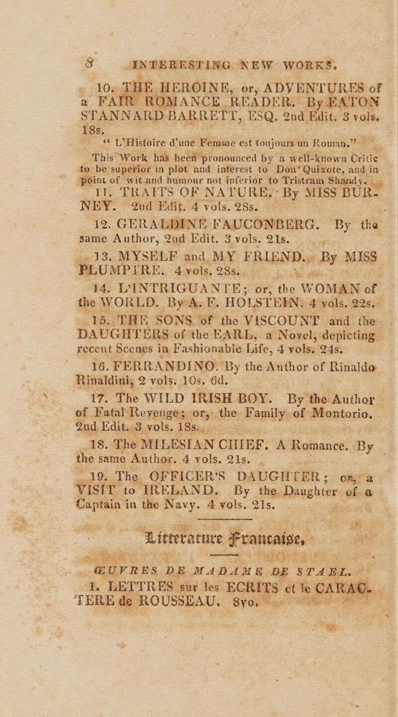 10. THE HEROINE, or, ADVENTURES of a FAIR ROMANCE READER. By EATON STANNARD BARRETT, ESQ. 2nd Edit. 8 vols. 18s, “* L’ Histoire d’une Femme est toujoursun Roman.” This Work has heen pronounced by a well-known Critic to be superior in plot and interest to Don* Quixote, and i in sie of wit and humour not inferior to Tristram Shandy. TRAITS OF NATURE,: By MISS BUR. NEY. @nd Edit. 4 vols. 28s. 12. GERALDINE PAUCONBERG. By the same Author, 2ad Edit. 3 vols. 21s. «13. MYSELF. and, MY FRIEND. ray MISS PLUMPIRE. 4 vols, 28s. > 14. LVINTRIGUANT B: or, tie. W ‘OMAN of the WORLD. By A. F. HOLSTEEN, 4 yols, 22s. DAUGHTERS of the EARL, a Novel, depicting recent Scenes in Fashionable Life, 4 volsy 24s. 16. FERRANDINO. ‘By the Author of Rinaldo Rinaldini, 2 vols. 10s. 6d. 17. The WILD IRISH BOY. By the Author of Fatal Revenge; or, abe Family of Montorio, 2nd Kdit.. 3 vols. 18s... 18. The MILESI AN CHIEF. A HORDE. By the same Author. 4 vols. 21s. 7 19. The OFFICER’S D \UGHTER of, / 2 vistr’ to IRELAND. By the Dashes ofa Captain in the Navy. 4 vols. 21s. Literature hein <1 a . a arts @UYRES DE HADAME ‘DE STABL 1. LETTRES. sur Jes EOREES et = CARA be TERE de ROUSSEAU, ‘S8yo. ae aes