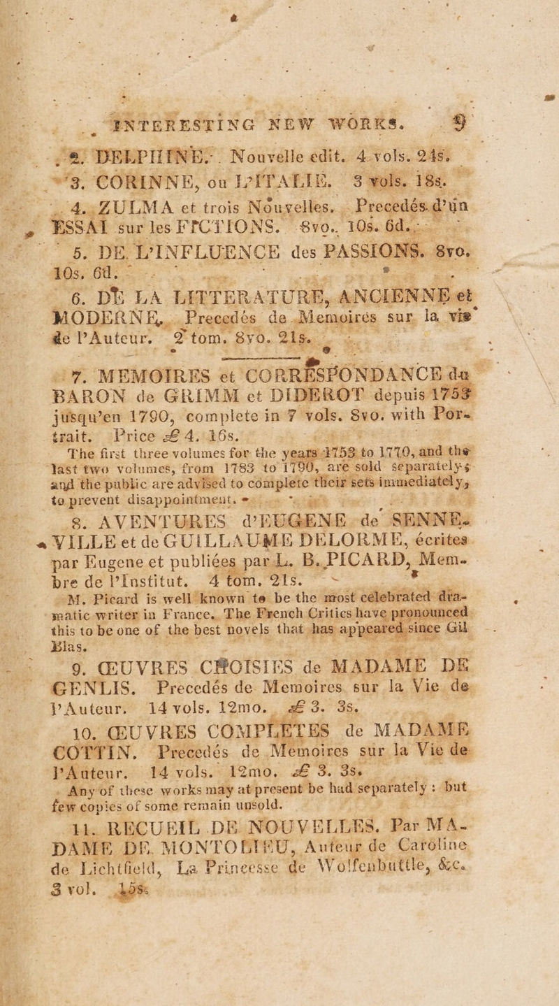 | _ EXTERESTING NEW WORKS. . | Be *., a DELPIINES. ‘Nouvelle edit. is vols. 4s. © 8. CORENNE, on IETATIE, 5 vols. 188. on , ULMA et trois Nouvelles. f aed Pius BSSAI sur les FICTirONs. BVO. 10s. i. its ee bc De VI NFLUENCE des PASSION 10s, 6 rae eee re. ph LA LITTERATURE, ANCIENNE et ' MODERNE,,. Precedés de Demglees § sur la. vie @e PAuteur. 2 tom. 8yo. 21s. ei; MEMOIRES et Eta - . BARON de GRIMM ct DIDEROT depuis 1753 jusqu’en 1790, complete in 7 vols. Sv0. with Por- trait. ~Price LA, 16s. oe The first three volumes for the years 1758: to L710, and the ‘Yast two volumes, from 1783 to 1790, are sold separately s. and the public are advised to on dg sig tapaagie-ekrs Yo to prevent disappointment. *. . * : oe 8. AVENTURES a LUGEN Ede SE INE. * VILLE et de GULLLAUME DELORME, écrites. par Eugene et publi¢e par. B. PICARD, eal : ; bre de l'Institut. 4 tom. 21s. ~ tone 3 M. Picard is well known te be the most céleb : : matic -writer in France. The French Critics have pi this to be one of ie. best novels that has ap’ peared sil oi Alas.” Se. ey 9. GUVRES CROISIE 3S de MADA fE DI GENLIS. Precedés de- Memoires sur la Vie de 3. 3S. pAuteur. 14vols. 12mo._ . KOTTIN. Precedés de.M moires sur la Tie tears: 14 vols. 12mo. se 'S.. Bh. . Any of these works may at present be had: Maa but few copies of some remain unsold. RECUERIL .DE NOUVELLES. Par MA- DAME D f. MONTORTEU, Auteur de Caréline de Licht ield, La Princesse de Wolfenbuttle, &c. Sol. hpt