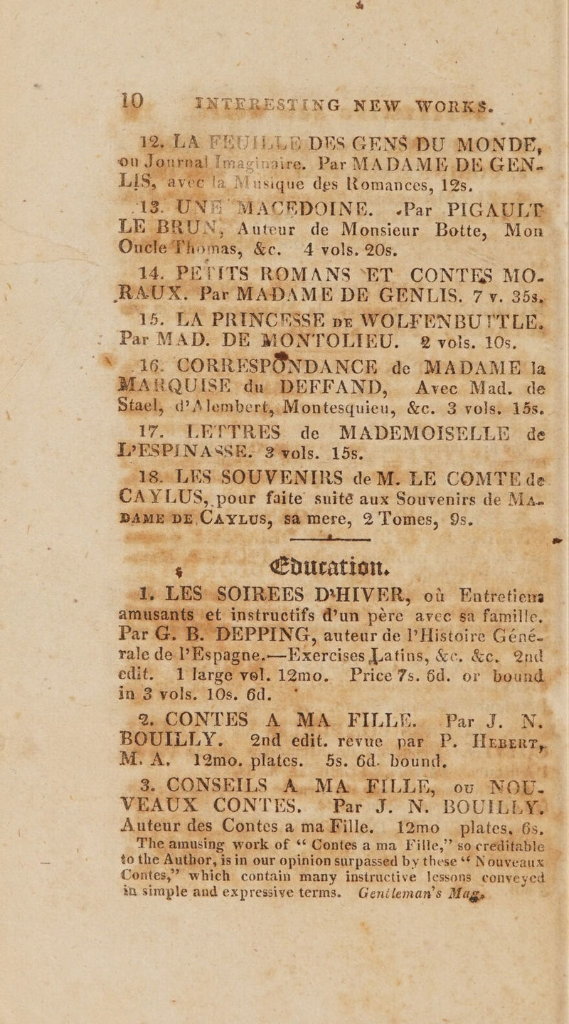 Journal Imaginaire. Par MADAME DE GEN. 5 avec ela Mu isique des Romances, 19s, B UN, Auteur de Monsieur Botte, Mon YPhomas, &amp;e. A vols. 20s. - 14. PETITS ROMANS “ET CONTES MO. RAUX. Par M “15. LA PRINCESSE or WOLFENBU YTLE. ae MAD. DE MON TOLIEU. 2 vols. 10s. 16. CORRESPONDANCE de MADAME la 5 WA RQUISE. du DEFFAND, Avec Mad. de Stael, d?Alembert,, Montesquieu, &amp;c. 3 vols, 15s. 17. LETTRES de MADEMOISELLE de DPESPINASSE. “3'vols. 1 18. LES SOUVEN IRS de M. LE COMTE ea mabe on faite snité aux Souvenirs de Ma. ‘hebateicaase 'e -instructifs @un pere avec sa famille, e.—Exercises Latins, &amp;c. Ke. 2nd © in 3 vols. 10s. ed. BOUI M. A. ee Hye 5s. 6d. bound, 3. CONSEILS - MA. FILLG, ov NE VEA Auteur des _ Contes a ma Fille. 12mo_ plates The amusing work of ** Contes a ma Fille,” so canons to the Author, is in our opinion surpassed by these § ‘Nouveaux ba ta. simple and expressive terms. Genileman’s Mag,