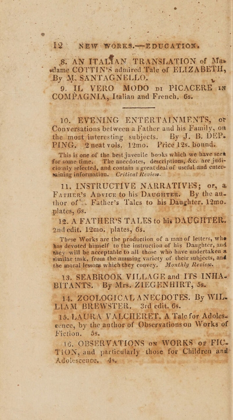 - ae NEW WORKS.—2DUCATION gs AN TPArfan 1 ha SLATTION of Mas sam COTTIN’S adhiived Witte at Hizab ‘By M.SANTAGNELLO. . “a VERO MODO vx PICACERE 1s COMERGNE »y Italian and French, 68. eae, “RVENING ENTERT ‘Avant or Conversations between a Father and his Family, on cas interesting subjects. By J. B. DEP. , Qneatvols, 12mo. Price 12s. bound. é of oo best juvenile books which we have seem Phe anecdotes, descriptions, &amp;c. are judi- 1 contain a great deal of useful and enter+ - Critical Review. Spi... Ba Fa THER'S “Apvice ne bie Davatinet 2. thor of. Father’s Tales to his u ighte : <j whe. e ‘to the instruction of his alee and able to all those who have andertabeae sing varicty of their subjects, and y convey. Monthly Reviews, us | OOK VILLAGE and ITS INHA- ‘AN a es bene *