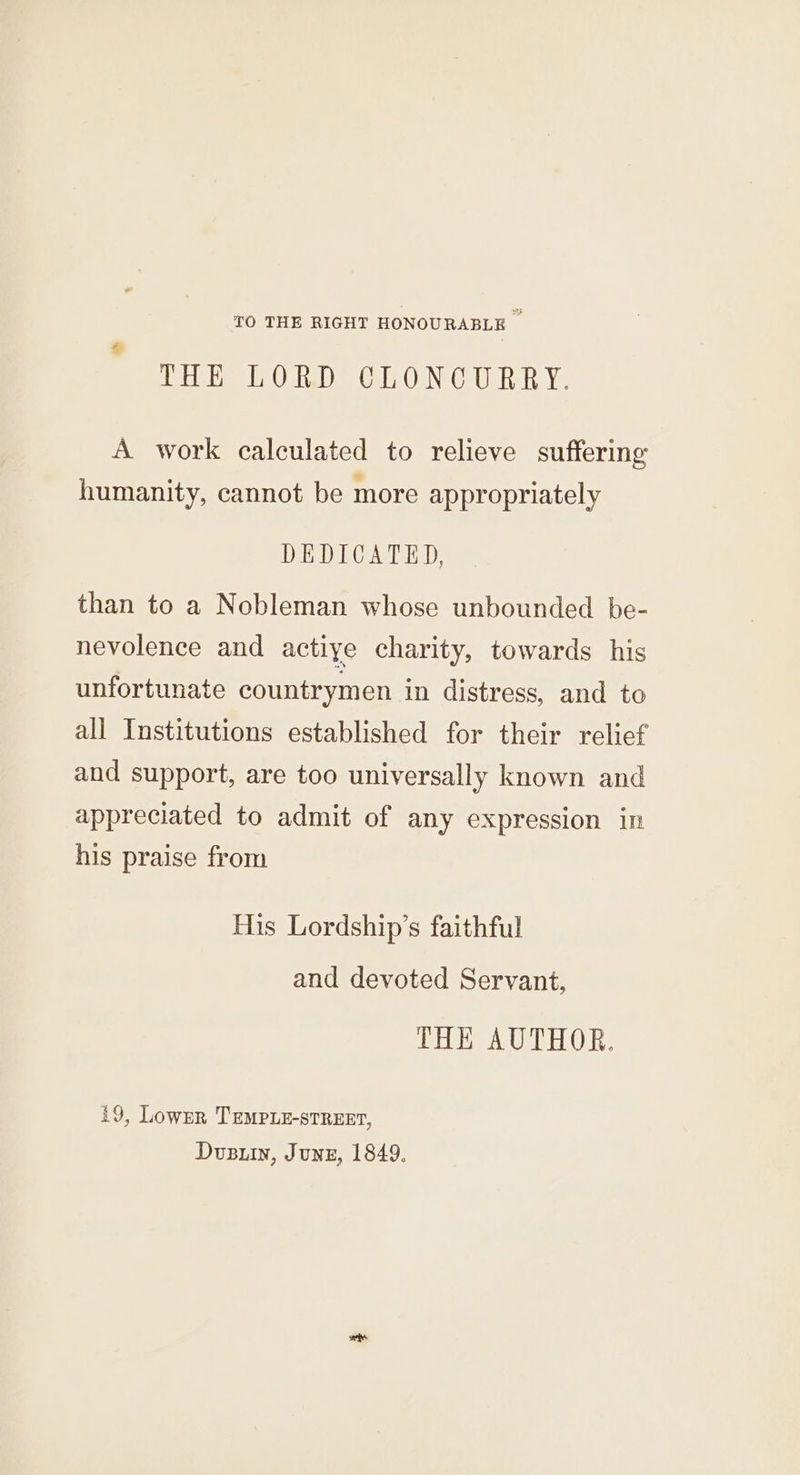 TO THE RIGHT HONOURABLE | HE OLED O6.0 N CULR RY: A work calculated to relieve suffering humanity, cannot be more appropriately DEDICATED, than to a Nobleman whose unbounded be- nevolence and actiye charity, towards his unfortunate countrymen in distress, and to all Institutions established for their relief and support, are too universally known and appreciated to admit of any expression in his praise from His Lordship’s faithful and devoted Servant, THE AUTHOR. 19, Lownr TEMPLE-STREET, Dusuin, Junz, 1849.