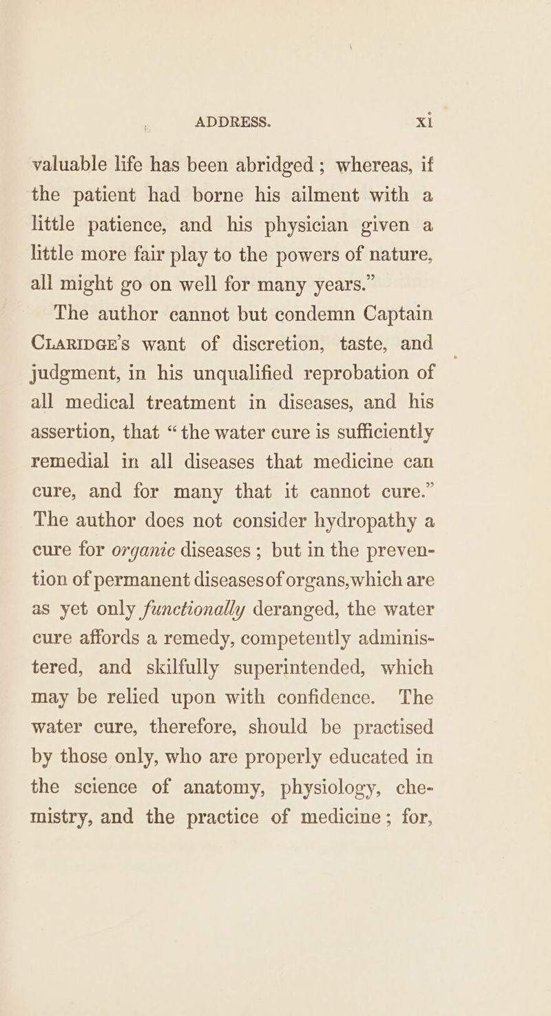 valuable life has been abridged ; whereas, if the patient had borne his ailment with a little patience, and his physician given a little more fair play to the powers of nature, all might go on well for many years.” The author cannot but condemn Captain CLARIDGES want of discretion, taste, and judgment, in his unqualified reprobation of all medical treatment in diseases, and his assertion, that “the water cure is sufficiently remedial in all diseases that medicine can cure, and for many that it cannot cure.” The author does not consider hydropathy a cure for organic diseases ; but in the preven- tion of permanent diseases of organs, which are as yet only functionally deranged, the water cure affords a remedy, competently adminis- tered, and skilfully superintended, which may be relied upon with confidence. The water cure, therefore, should be practised by those only, who are properly educated in the science of anatomy, physiology, che- mistry, and the practice of medicine; for,