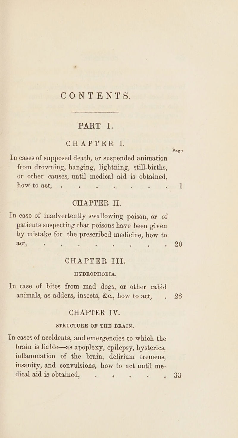 CONTENTS. PAR ie CHAPTER LI. In cases of supposed death, or suspended animation from drowning, hanging, lightning, still-births, or other causes, until medical aid is obtained, how to act, CHAPTER II. In case of inadvertently swallowing poison, or of patients suspecting that poisons have been given by mistake for the prescribed medicine, how to act, CE ME re heel. HYDROPHOBIA. In case of bites from mad dogs, or other rabid animals, as adders, insects, &amp;c., how to act, CHAPTER IV. STRUCTURE OF THE BRAIN. In cases of accidents, and emergencies to which the brain is liable—as apoplexy, epilepsy, hysterics, inflammation of the brain, delirium tremens, insanity, and convulsions, how to act until me- dical aid is obtained, : : Page 20 28 33