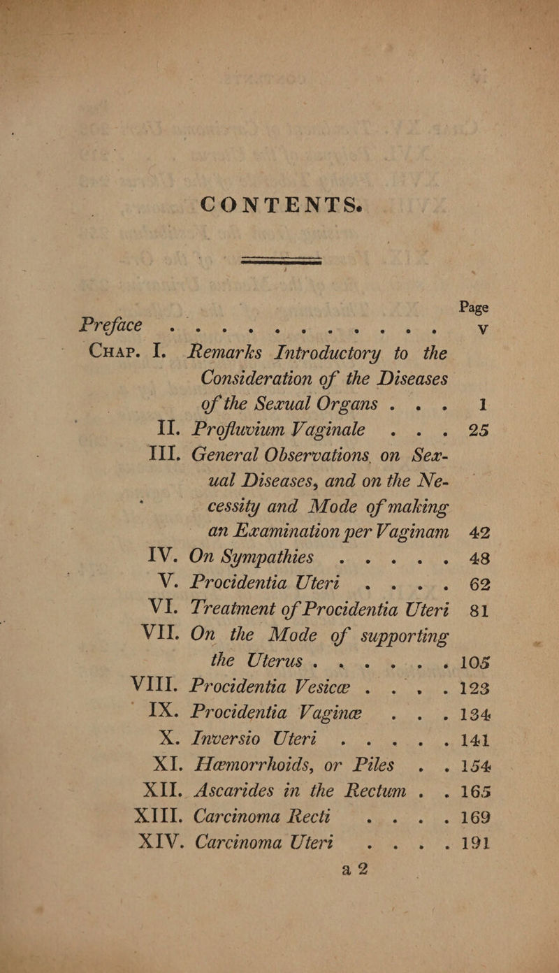 CONTENTS. Page Preface pe ira tee ett, mame 2) wes V Cuap. I. Remarks Introductory to the Consideration of the Diseases of the Sexual Organs . 1 II. Profluvium Vaginale 25 III. General Observations, on Sex- ual Diseases, and on the Ne- cessity and Mode of making an kzamination per Vaginam 42 IV. On Sympathies . . 48 V. Procidentia Uteri . 62 VI. Treatment of Procidentia Uteri 81 VII. On the Mode of nae the Uterus . ».« LOS VIII. Procidentia Vesice . YAN Ty _ IX. Procidentia Vagine - 134 AX. Inversio Uteri | . 141 XI. Hemorrhoids, or Piles . 154 XII. Ascarides in the Rectum. . 165 XIII. Carcinoma Rect . 169 XIV. Carcinoma Uteri Pg