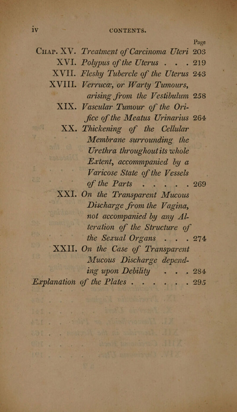 ia Explanation Treatment of Carcinoma Uteri 203 Polypus of the Uterus . . . 219 Fleshy Tubercle of the Uterus 243 Verruce, or Warty Tumours, arising from the Vestibulum 258 Vascular Tumour of the Ori- — Jice of the Meatus Urinarius 264 Thickening of the Cellular Membrane surrounding the Urethra throughout tts whole Exient, accommpanied by a Varicose State of the Vessels | Of the Paris © sue ao On the Transparent Muc UCOUS Discharge from the Vagina, not accompanied by any Al- iteration of the Structure of the Sevual Organs . . . 274 On the Case of Transparent. Mucous Discharge depend- ing upon Debility . . . 284 OP ARE DUQUE eon see. s 5 eee