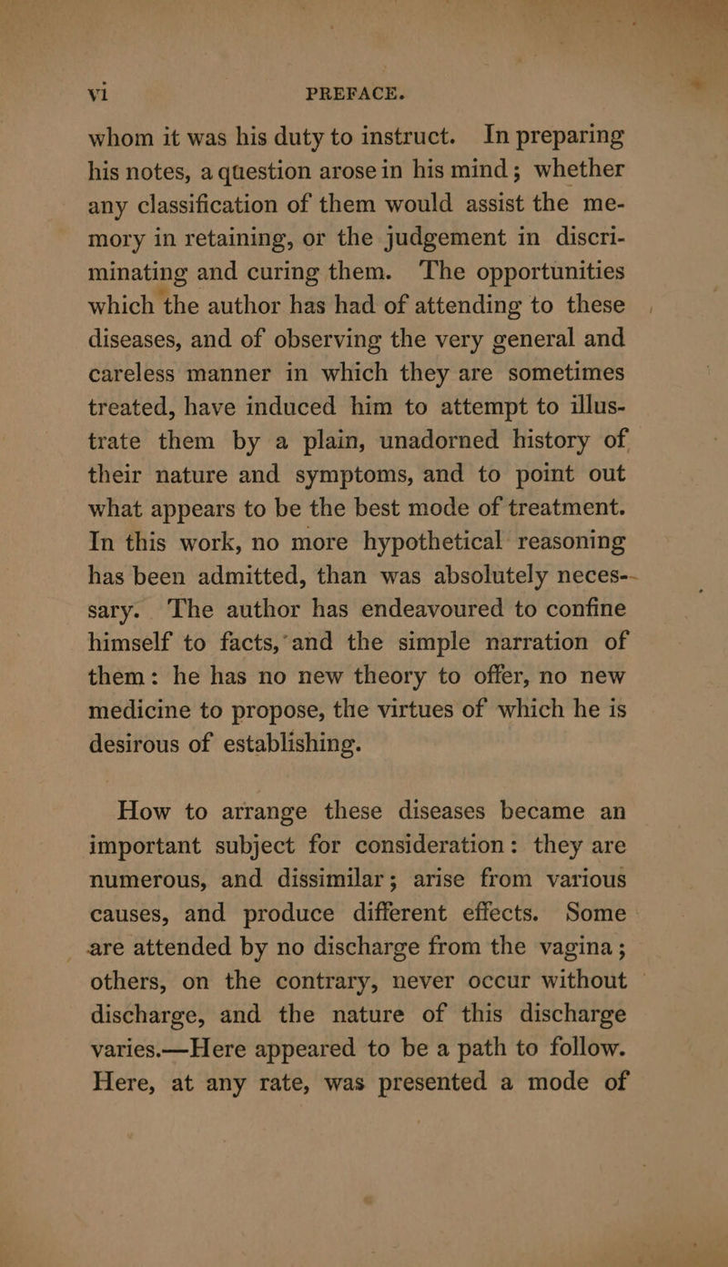 whom it was his duty to instruct. In preparing his notes, a question arosein his mind; whether any classification of them would assist the me- mory in retaining, or the judgement in discri- minating and curing them. ‘The opportunities which the author has had of attending to these diseases, and of observing the very general and careless manner in which they are sometimes treated, have induced him to attempt to illus- trate them by a plain, unadorned history of their nature and symptoms, and to point out what appears to be the best mode of treatment. In this work, no more hypothetical reasoning has been admitted, than was absolutely neces-- sary.. The author has endeavoured to confine himself to facts,-and the simple narration of them: he has no new theory to offer, no new medicine to propose, the virtues of which he is desirous of establishing. How to arrange these diseases became an — important subject for consideration: they are numerous, and dissimilar; arise from various causes, and produce different effects. Some are attended by no discharge from the vagina ; others, on the contrary, never occur without — discharge, and the nature of this discharge varies.—Here appeared to be a path to follow. Here, at any rate, was presented a mode of