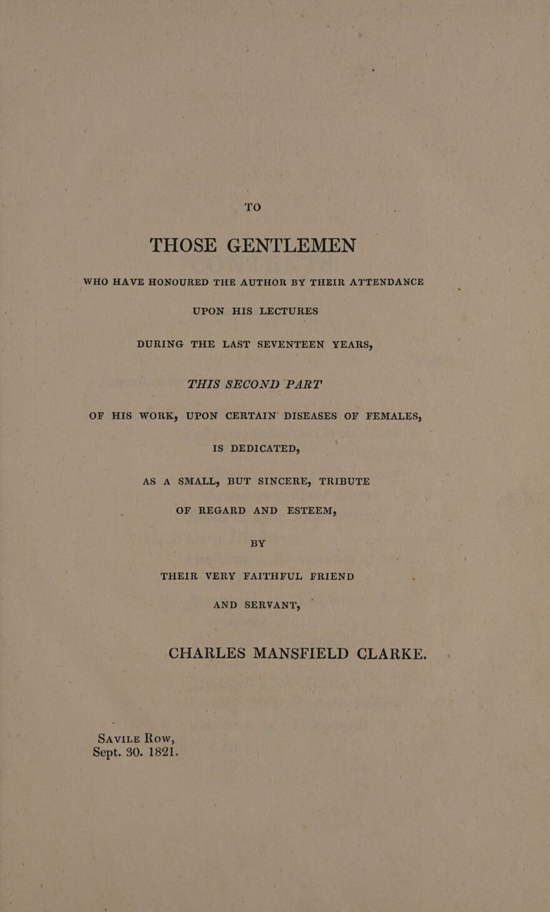 TO THOSE GENTLEMEN WHO HAVE HONOURED THE AUTHOR BY THEIR ATTENDANCE UPON HIS LECTURES DURING THE LAST SEVENTEEN YEARS, THIS SECOND PART OF HIS WORK, UPON CERTAIN DISEASES OF FEMALES, IS DEDICATED, AS A SMALL, BUT SINCERE, TRIBUTE OF REGARD AND ESTEEM, BY THEIR VERY FAITHFUL FRIEND AND SERVANT, CHARLES MANSFIELD CLARKE. SAVILE Row, Sept. 30. 1821.