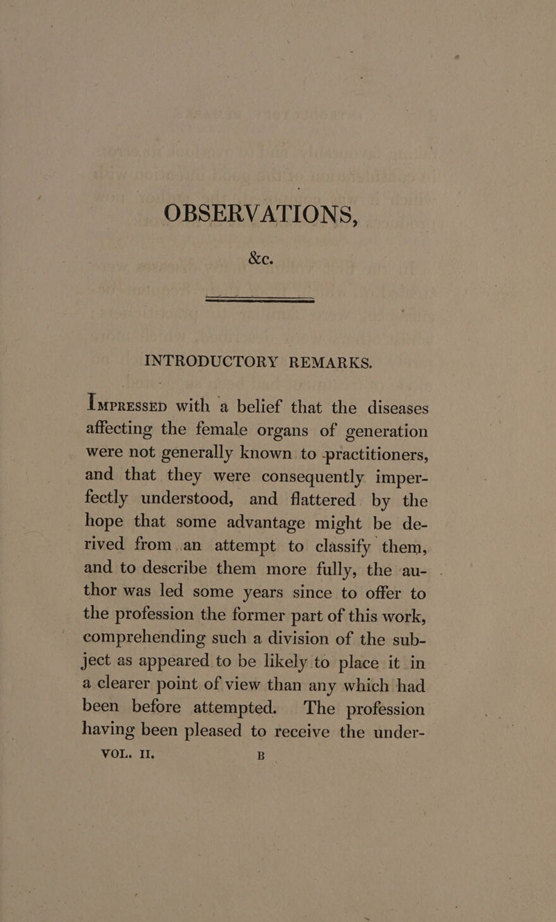 OBSERVATIONS, &amp;e. INTRODUCTORY REMARKS. Impressep with a belief that the diseases affecting the female organs of generation were not generally known to -practitioners, and that they were consequently imper- fectly understood, and flattered by the hope that some advantage might be de- rived from an attempt to classify them, and to describe them more fully, the au- . thor was led some years since to offer to the profession the former part of this work, comprehending such a division of the sub- ject as appeared to be likely to place it in a clearer point of view than any which had been before attempted. The profession having been pleased to receive the under-