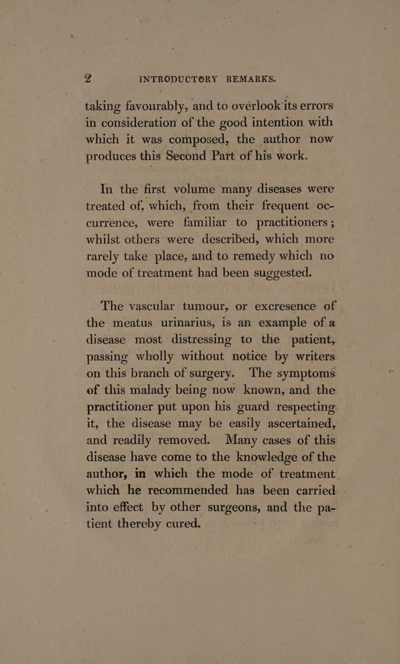 taking favourably, and to ovérlookits errors in consideration of the good intention with which it was composed, the author now produces this Second Part of his work. In the first volume many diseases were treated of, which, from their frequent oc- currence, were familiar to practitioners ; whilst others were described, which more rarely take place, and to remedy which no mode of treatment had been suggested. The vascular tumour, or excresence of the meatus urinarius, is an example ofa disease most distressing to the patient, passing wholly without notice by writers on this branch of surgery. The symptoms of this malady being now known, and the practitioner put upon his guard respecting it, the disease may be easily ascertained, and readily removed. Many cases of this — disease have come to the knowledge of the author, in which the mode of treatment. which he recommended has been carried - into effect by other surgeons, and the pa- tient thereby cured. |