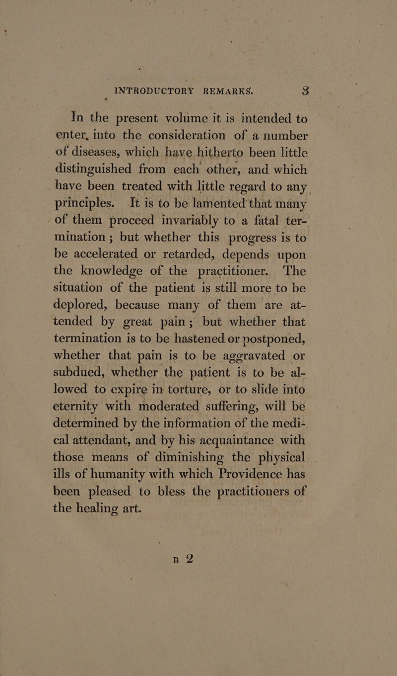 In the present volume it is intended to enter, into the consideration of a number _of diseases, which have hitherto been little distinguished from each other, and which have been treated with little regard to any principles. It is to be lamented that many of them proceed invariably to a fatal ter- mination ; but whether this progress is to. be accelerated or retarded, depends upon the knowledge of the practitioner. The deplored, because many of them are at- tended by great pain; but whether that termination is to be hastened or postponed, whether that pain is to be aggravated | or subdued, whether the patient is to be al- lowed to expire in torture, or to slide into eternity with moderated suffering, will be determined by the information of the medi- cal attendant, and by his acquaintance with those means of diminishing the physical : ls of humanity with which Providence has been pleased to bless the practitioners of the healing art. | | BZ