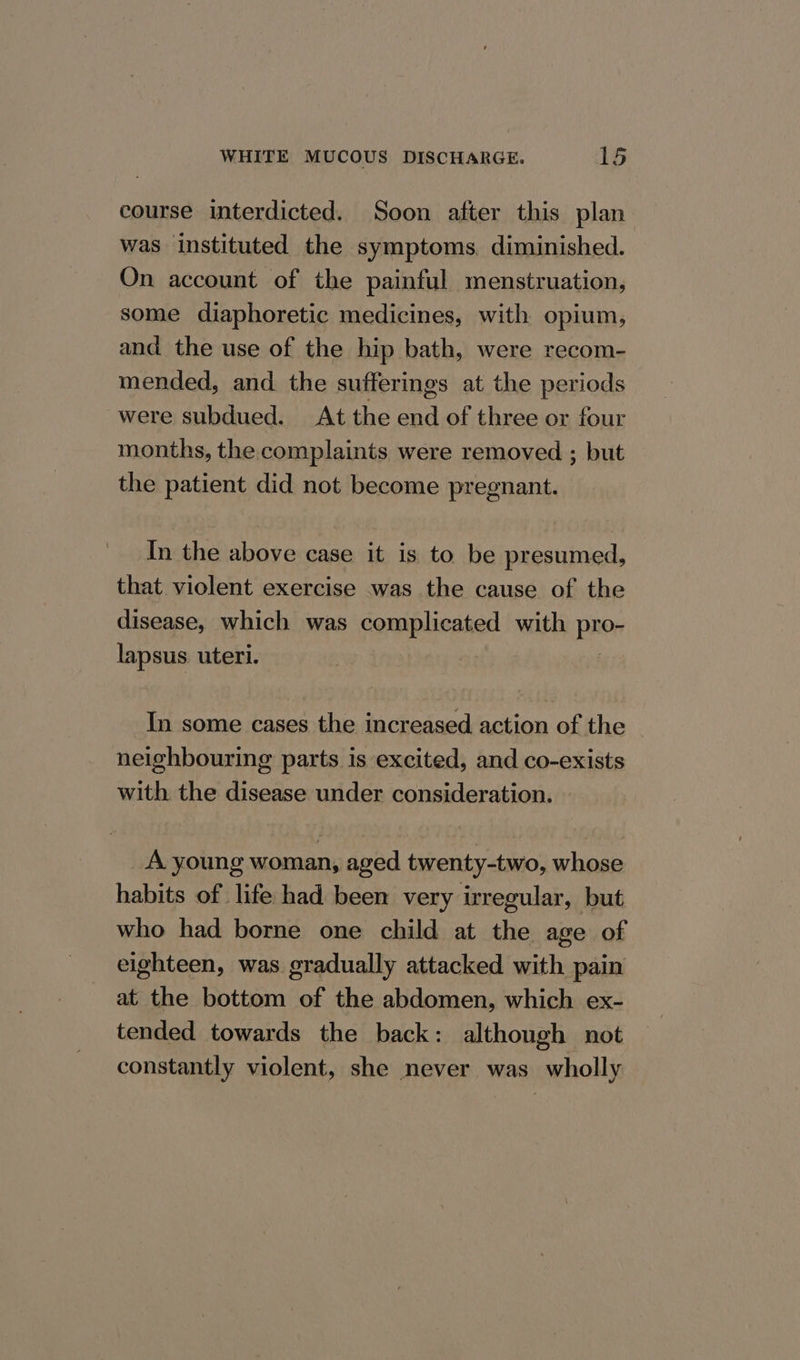 course interdicted. Soon after this plan was instituted the symptoms. diminished. On account of the painful menstruation, some diaphoretic medicines, with opium, and the use of the hip bath, were recom- mended, and the sufferings at the periods were subdued. At the end of three or four months, the complaints were removed ; but the patient did not become pregnant. In the above case it is to be presumed, that violent exercise was the cause of the disease, which was complicated with pro- lapsus uteri. In some cases the increased action of the neighbouring parts is excited, and co-exists with the disease under consideration. A young woman, aged twenty-two, whose habits of life had been very irregular, but who had borne one child at the age of eighteen, was gradually attacked with pain at the bottom of the abdomen, which ex- tended towards the back: although not constantly violent, she never was wholly