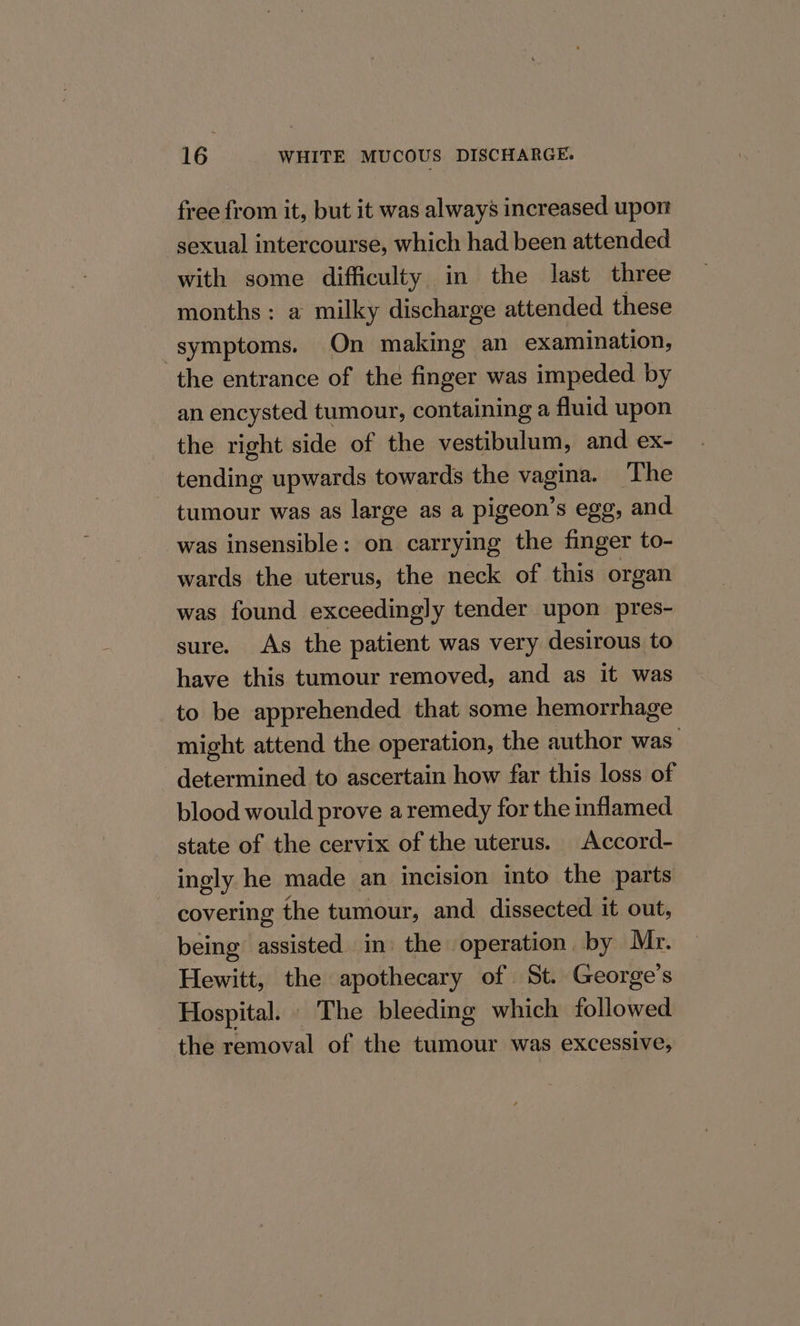 free from it, but it was always increased upon sexual intercourse, which had been attended with some difficulty in the last three months: a milky discharge attended these symptoms. On making an examination, the entrance of the finger was impeded by an encysted tumour, containing a fluid upon the right side of the vestibulum, and ex- tending upwards towards the vagina. The - tumour was as large as a pigeon’s egg, and was insensible: on carrying the finger to- wards the uterus, the neck of this organ was found exceedingly tender upon pres- sure. As the patient was very desirous to have this tumour removed, and as it was to be apprehended that some hemorrhage might attend the operation, the author ae determined to ascertain how far this loss of blood would prove a remedy for the inflamed state of the cervix of the uterus. Accord- ingly he made an incision into the parts covering the tumour, and dissected it out, being assisted in) the operation. by Mr. Hewitt, the apothecary of St. George's Hospital. The bleeding which followed the removal of the tumour was excessive,