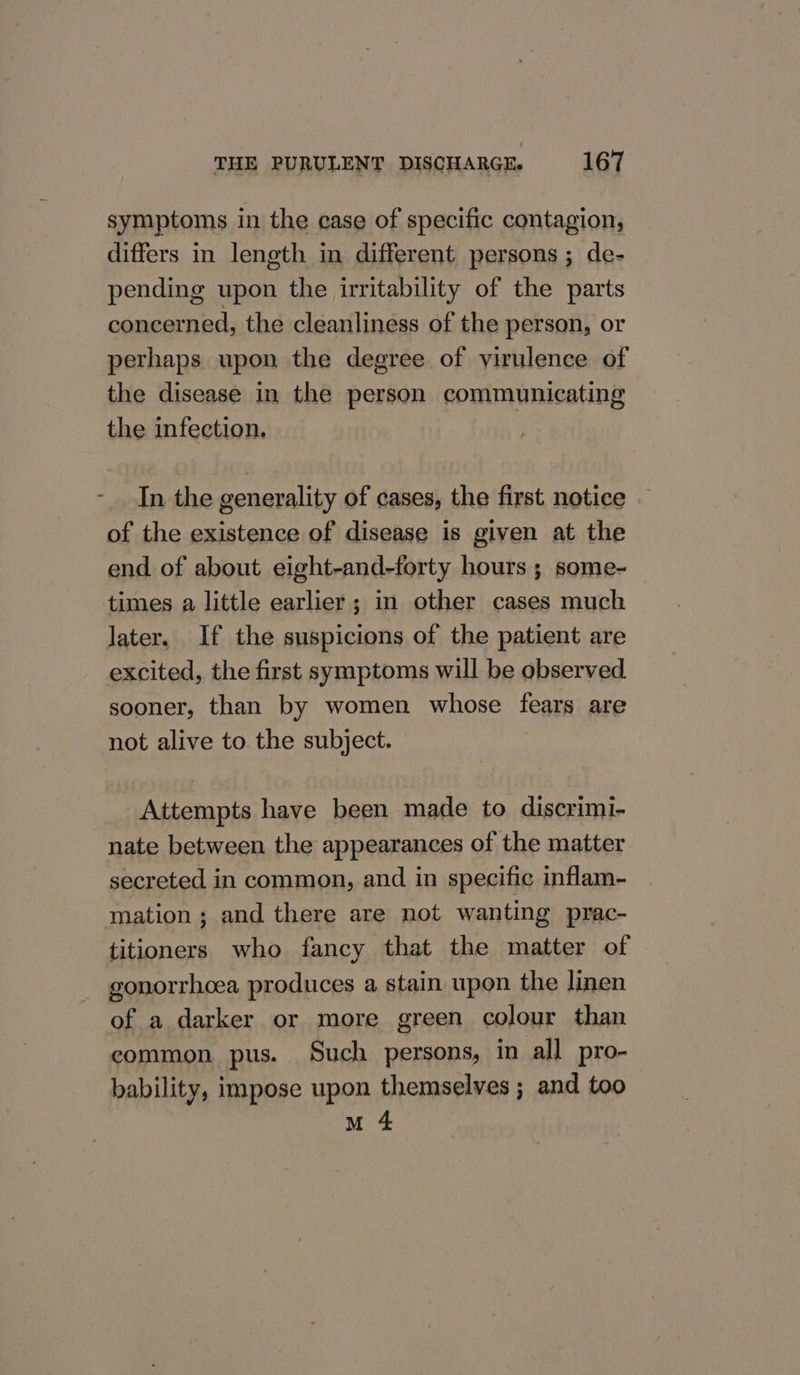 symptoms in the case of specific contagion, differs in length in different persons ; de- pending upon the irritability of the parts concerned, the cleanliness of the person, or perhaps upon the degree of virulence of the disease in the person communicating the infection, In the generality of cases, the first notice of the existence of disease is given at the end of about eight-and-forty hours ; some-— times a little earlier ; in other cases much later. If the suspicions of the patient are excited, the first symptoms will be observed. sooner, than by women whose fears are not alive to the subject. Attempts have been made to discrimi- nate between the appearances of the matter secreted in common, and in specific inflam- mation; and there are not wanting prac- titioners who fancy that the matter of - gonorrhoea produces a stain upon the linen of a darker or more green colour than common pus. Such persons, in all pro- bability, impose upon themselves ; and too M 4